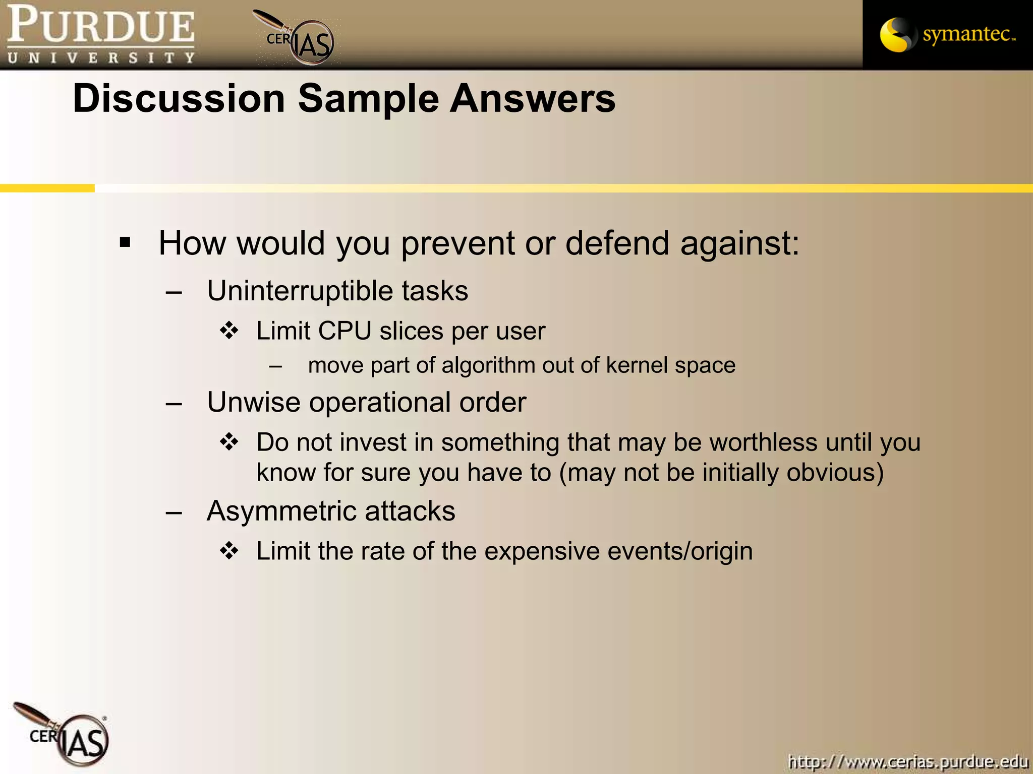 Discussion Sample Answers How would you prevent or defend against: Uninterruptible tasks Limit CPU slices per user move part of algorithm out of kernel space Unwise operational order Do not invest in something that may be worthless until you know for sure you have to (may not be initially obvious) Asymmetric attacks Limit the rate of the expensive events/origin 