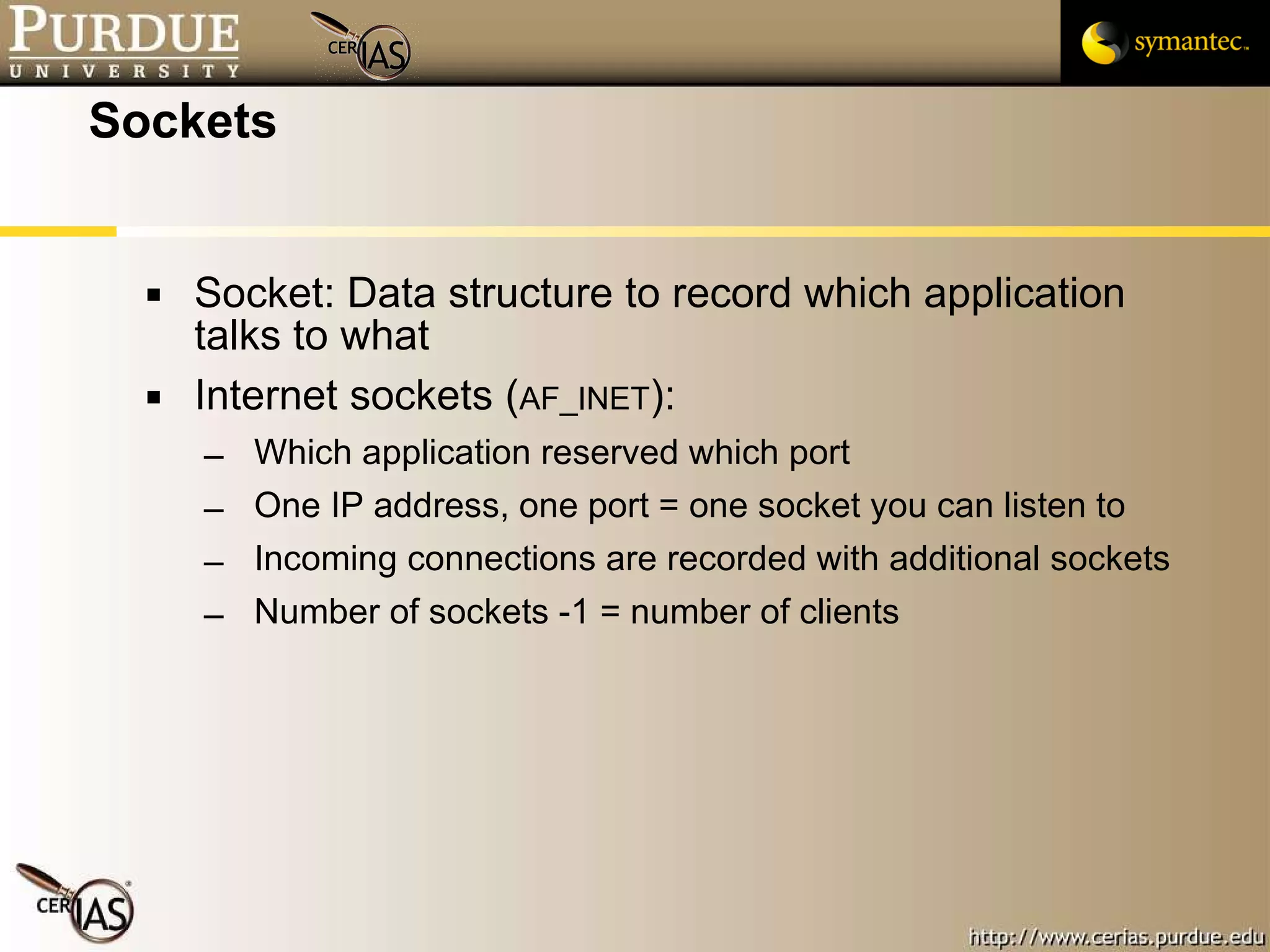 Sockets  Socket: Data structure to record which application talks to what Internet sockets ( AF_INET ):  Which application reserved which port One IP address, one port = one socket you can listen to Incoming connections are recorded with additional sockets Number of sockets -1 = number of clients 