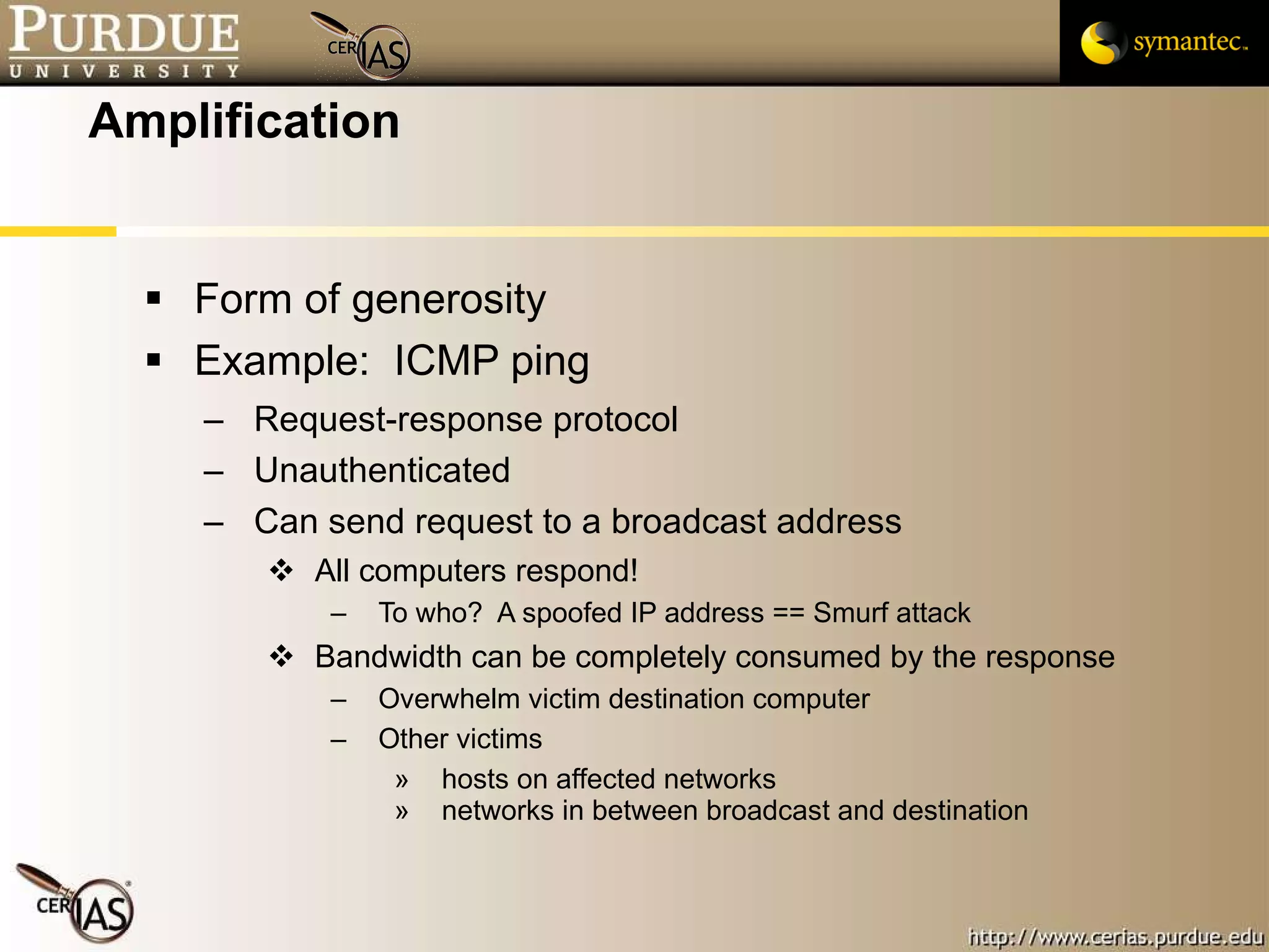 Amplification Form of generosity Example:  ICMP ping Request-response protocol Unauthenticated Can send request to a broadcast address All computers respond! To who?  A spoofed IP address == Smurf attack Bandwidth can be completely consumed by the response Overwhelm victim destination computer Other victims hosts on affected networks networks in between broadcast and destination 