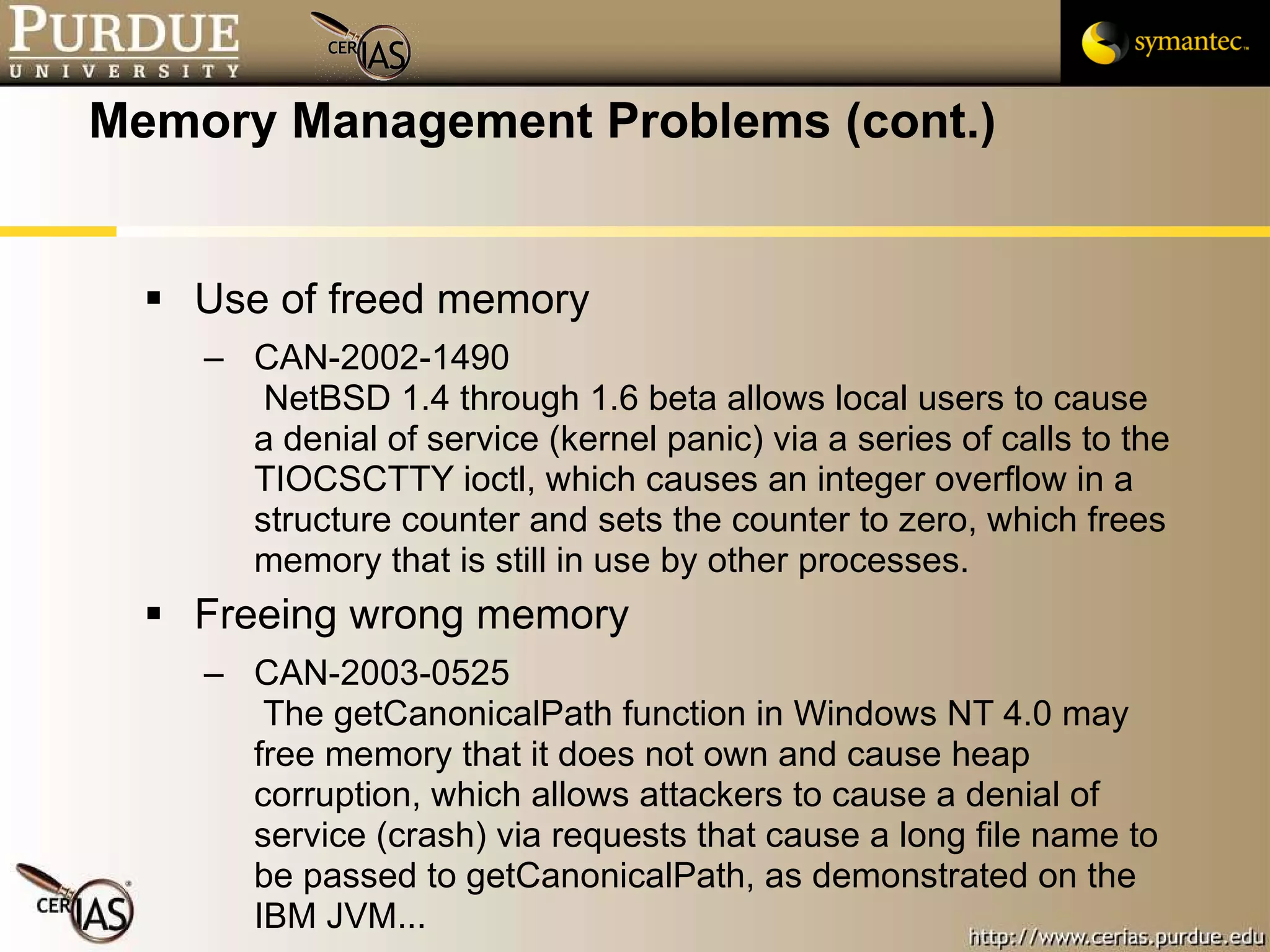 Memory Management Problems (cont.) Use of freed memory CAN-2002-1490   NetBSD 1.4 through 1.6 beta allows local users to cause a denial of service (kernel panic) via a series of calls to the TIOCSCTTY ioctl, which causes an integer overflow in a structure counter and sets the counter to zero, which frees memory that is still in use by other processes. Freeing wrong memory CAN-2003-0525   The getCanonicalPath function in Windows NT 4.0 may free memory that it does not own and cause heap corruption, which allows attackers to cause a denial of service (crash) via requests that cause a long file name to be passed to getCanonicalPath, as demonstrated on the IBM JVM... 
