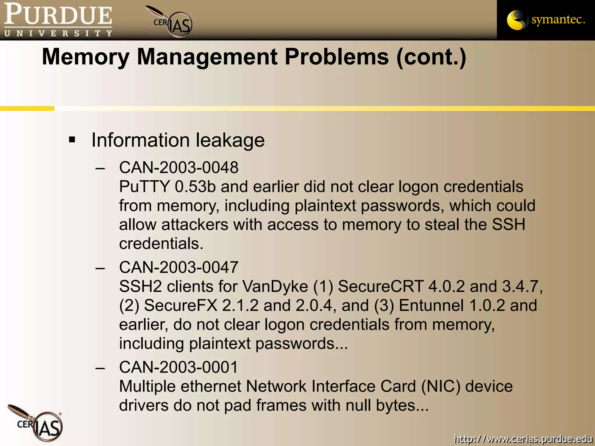 Memory Management Problems (cont.) Information leakage CAN-2003-0048  PuTTY 0.53b and earlier did not clear logon credentials from memory, including plaintext passwords, which could allow attackers with access to memory to steal the SSH credentials. CAN-2003-0047  SSH2 clients for VanDyke (1) SecureCRT 4.0.2 and 3.4.7, (2) SecureFX 2.1.2 and 2.0.4, and (3) Entunnel 1.0.2 and earlier, do not clear logon credentials from memory, including plaintext passwords... CAN-2003-0001  Multiple ethernet Network Interface Card (NIC) device drivers do not pad frames with null bytes... 