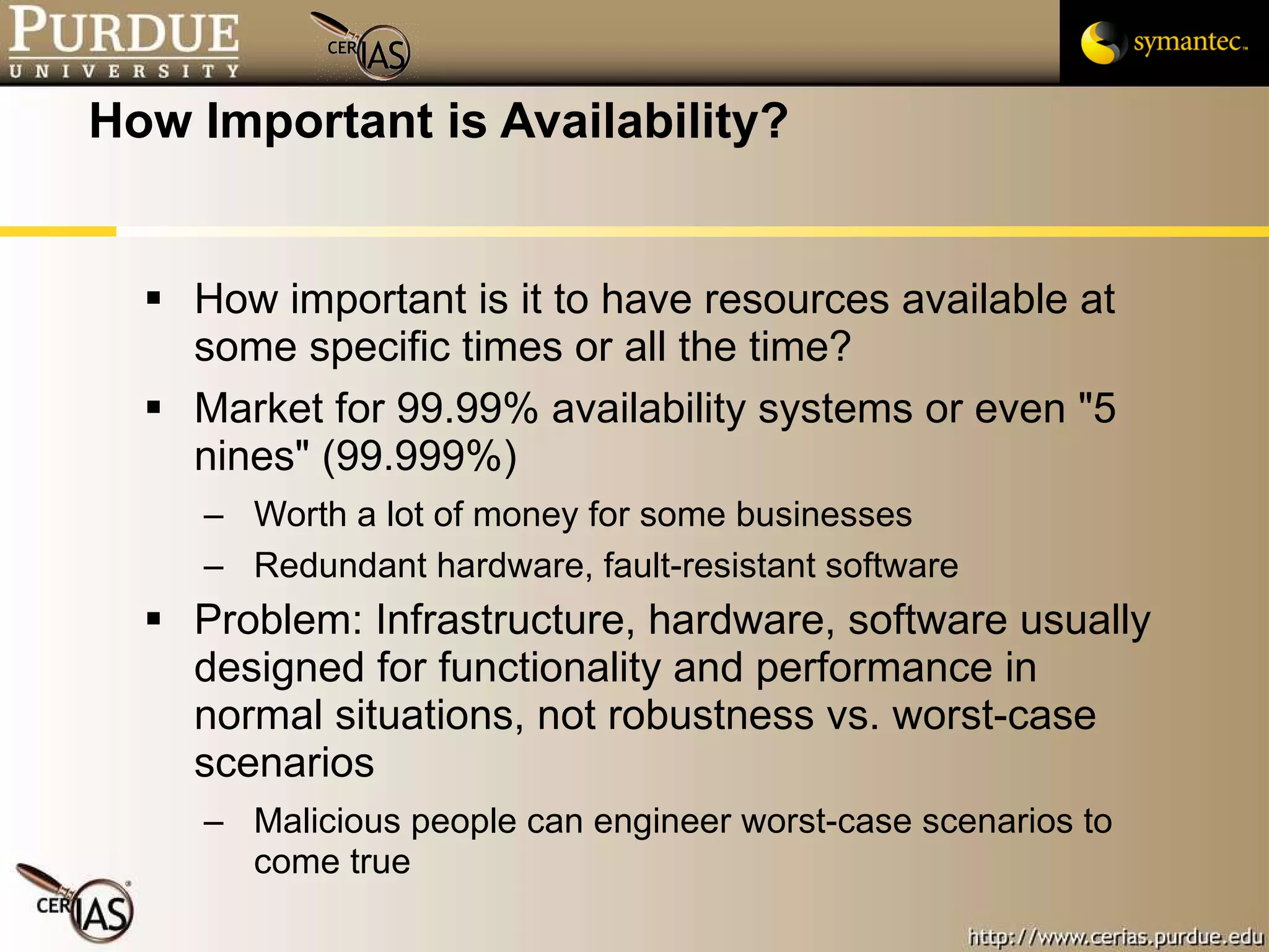 How Important is Availability? How important is it to have resources available at some specific times or all the time? Market for 99.99% availability systems or even "5 nines" (99.999%) Worth a lot of money for some businesses Redundant hardware, fault-resistant software Problem: Infrastructure, hardware, software usually designed for functionality and performance in normal situations, not robustness vs. worst-case scenarios Malicious people can engineer worst-case scenarios to come true 
