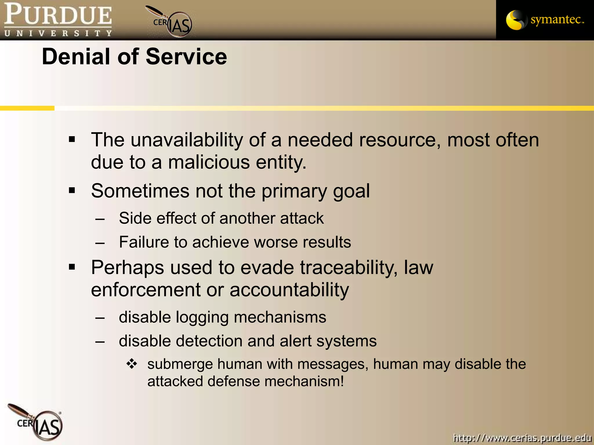 Denial of Service The unavailability of a needed resource, most often due to a malicious entity. Sometimes not the primary goal Side effect of another attack Failure to achieve worse results Perhaps used to evade traceability, law enforcement or accountability disable logging mechanisms disable detection and alert systems submerge human with messages, human may disable the attacked defense mechanism! 