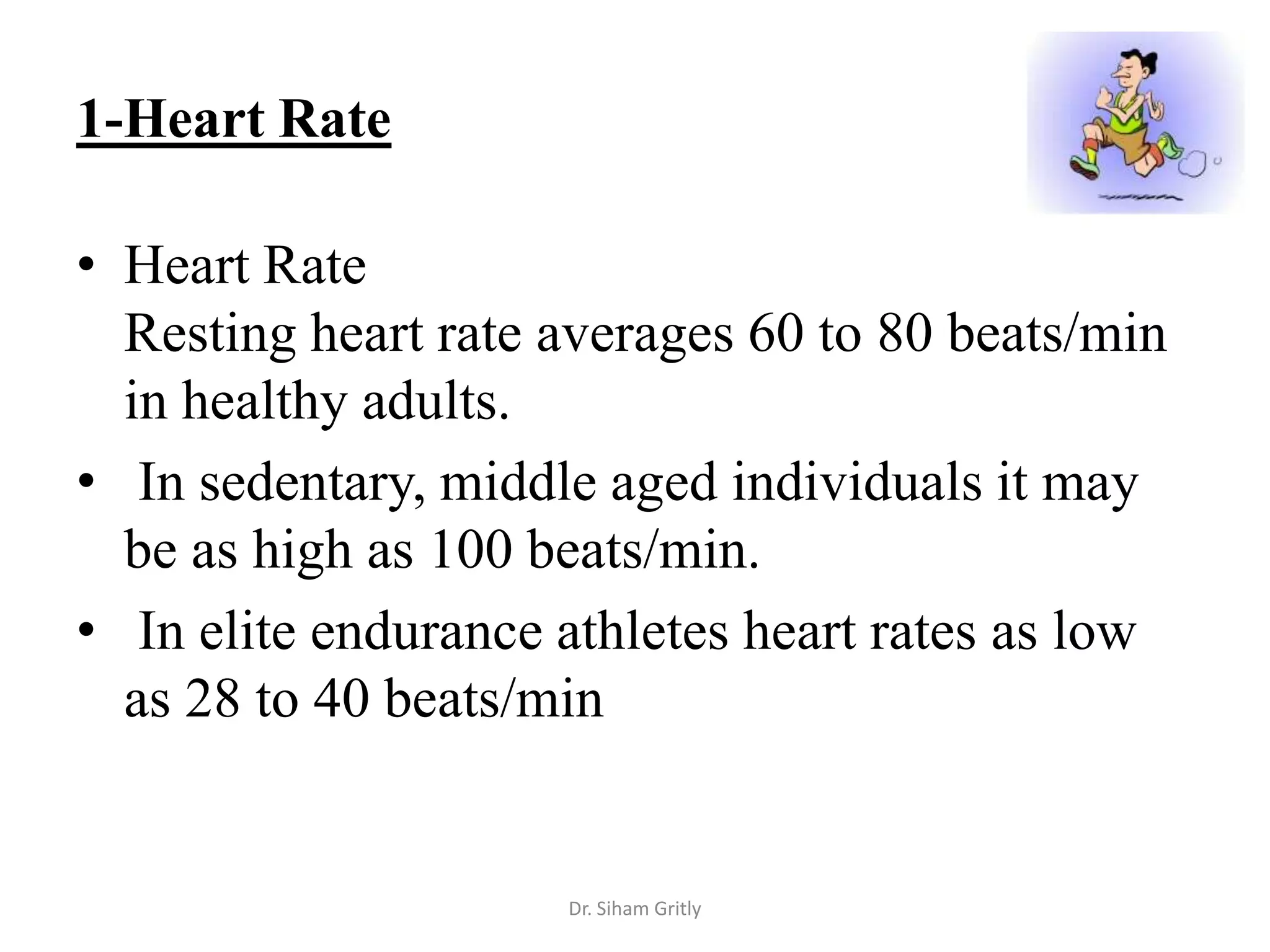 1-Heart Rate

• Heart Rate
  Resting heart rate averages 60 to 80 beats/min
  in healthy adults.
• In sedentary, middle aged individuals it may
  be as high as 100 beats/min.
• In elite endurance athletes heart rates as low
  as 28 to 40 beats/min


                     Dr. Siham Gritly
 