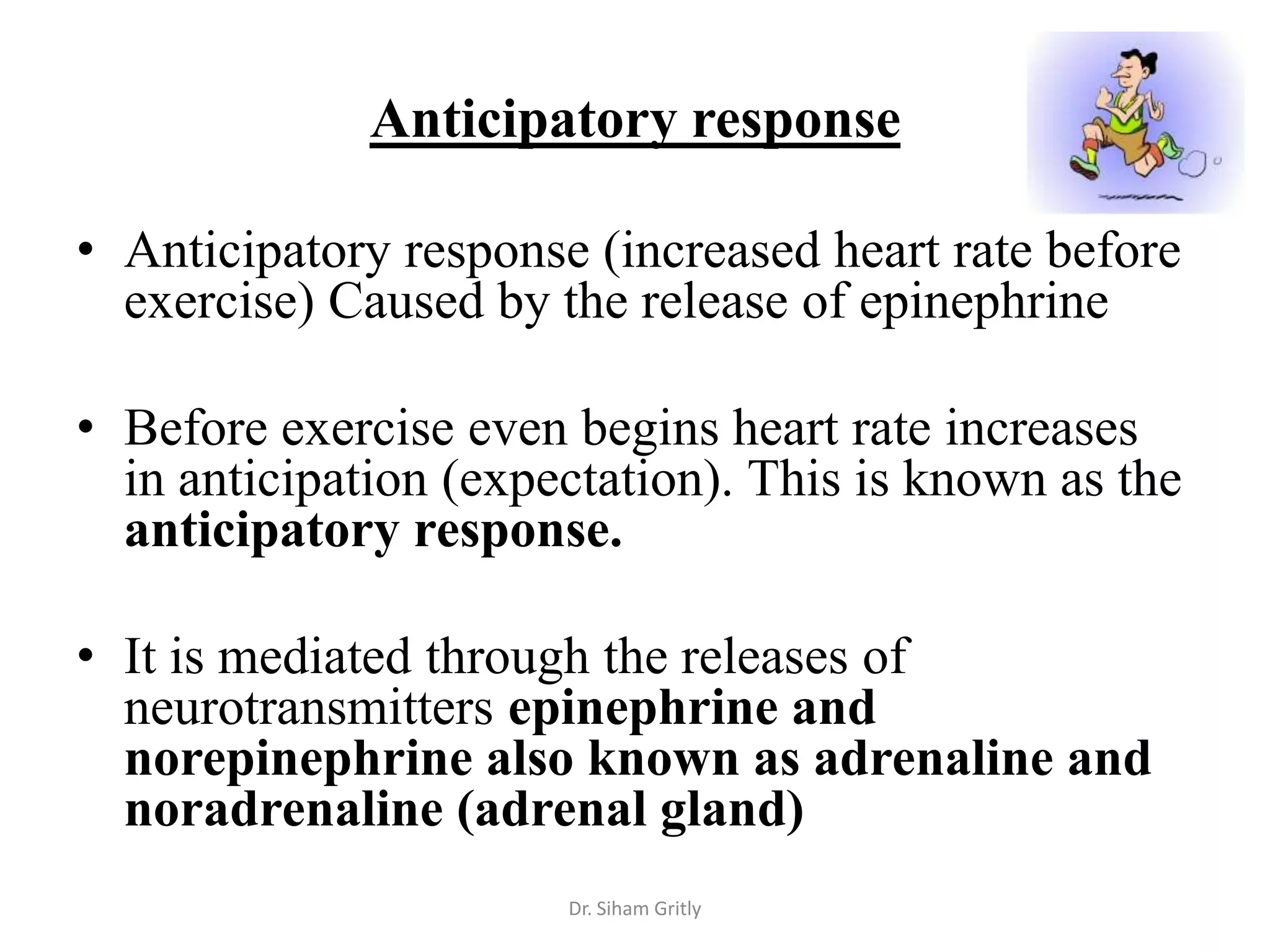 Anticipatory response

• Anticipatory response (increased heart rate before
  exercise) Caused by the release of epinephrine

• Before exercise even begins heart rate increases
  in anticipation (expectation). This is known as the
  anticipatory response.

• It is mediated through the releases of
  neurotransmitters epinephrine and
  norepinephrine also known as adrenaline and
  noradrenaline (adrenal gland)
                       Dr. Siham Gritly
 