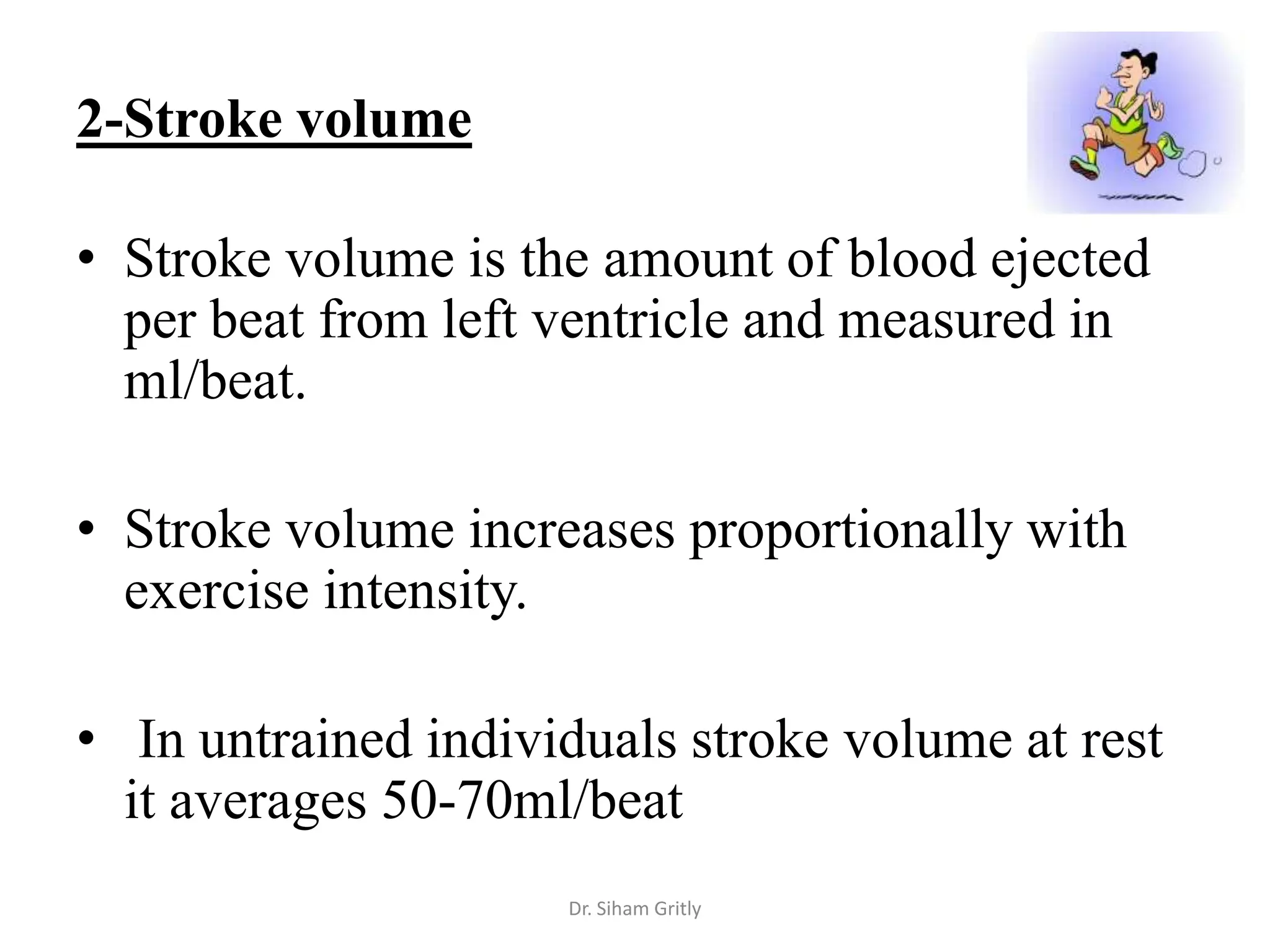 2-Stroke volume

• Stroke volume is the amount of blood ejected
  per beat from left ventricle and measured in
  ml/beat.

• Stroke volume increases proportionally with
  exercise intensity.

• In untrained individuals stroke volume at rest
  it averages 50-70ml/beat
                     Dr. Siham Gritly
 