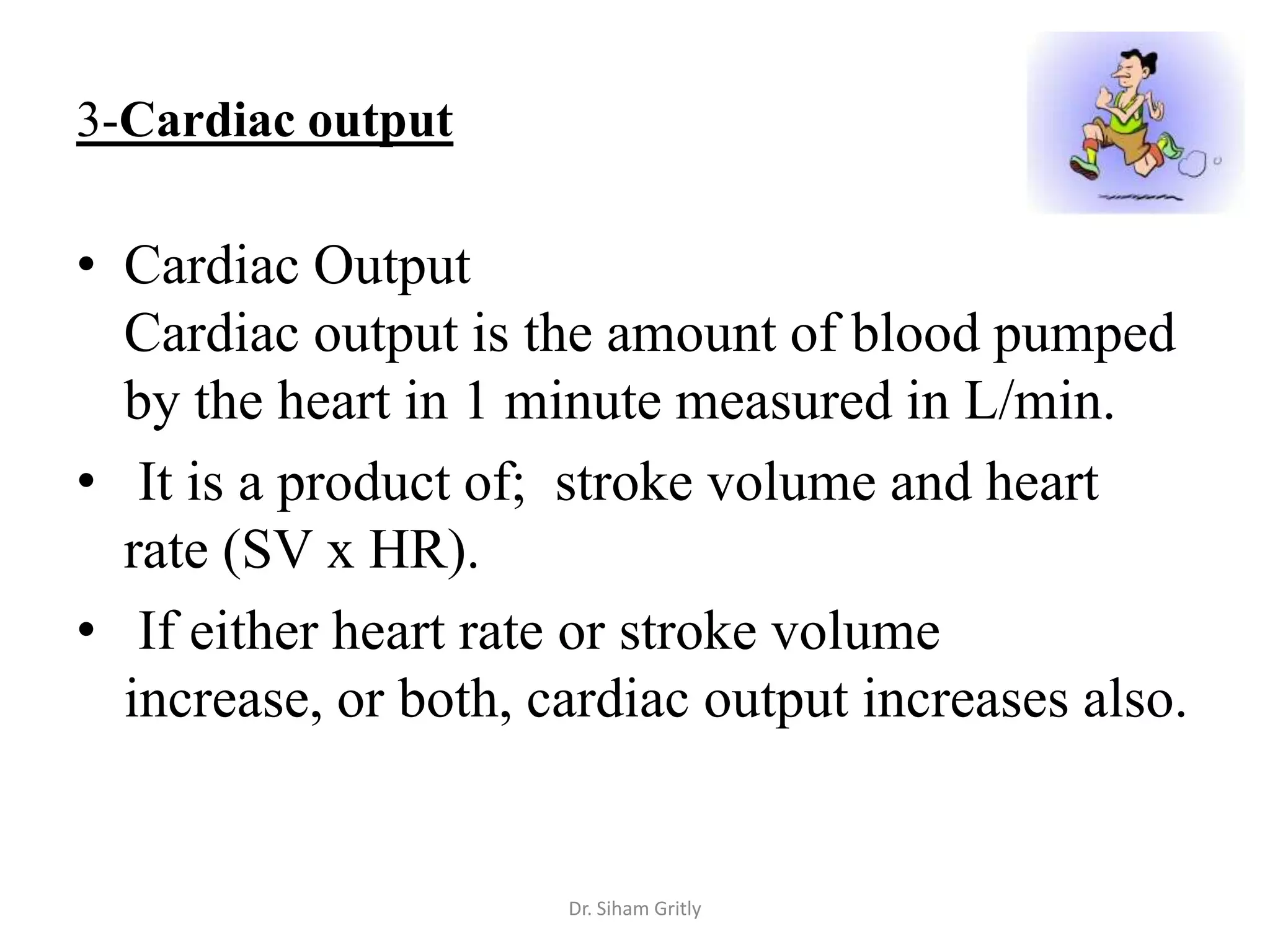 3-Cardiac output

• Cardiac Output
  Cardiac output is the amount of blood pumped
  by the heart in 1 minute measured in L/min.
• It is a product of; stroke volume and heart
  rate (SV x HR).
• If either heart rate or stroke volume
  increase, or both, cardiac output increases also.


                      Dr. Siham Gritly
 
