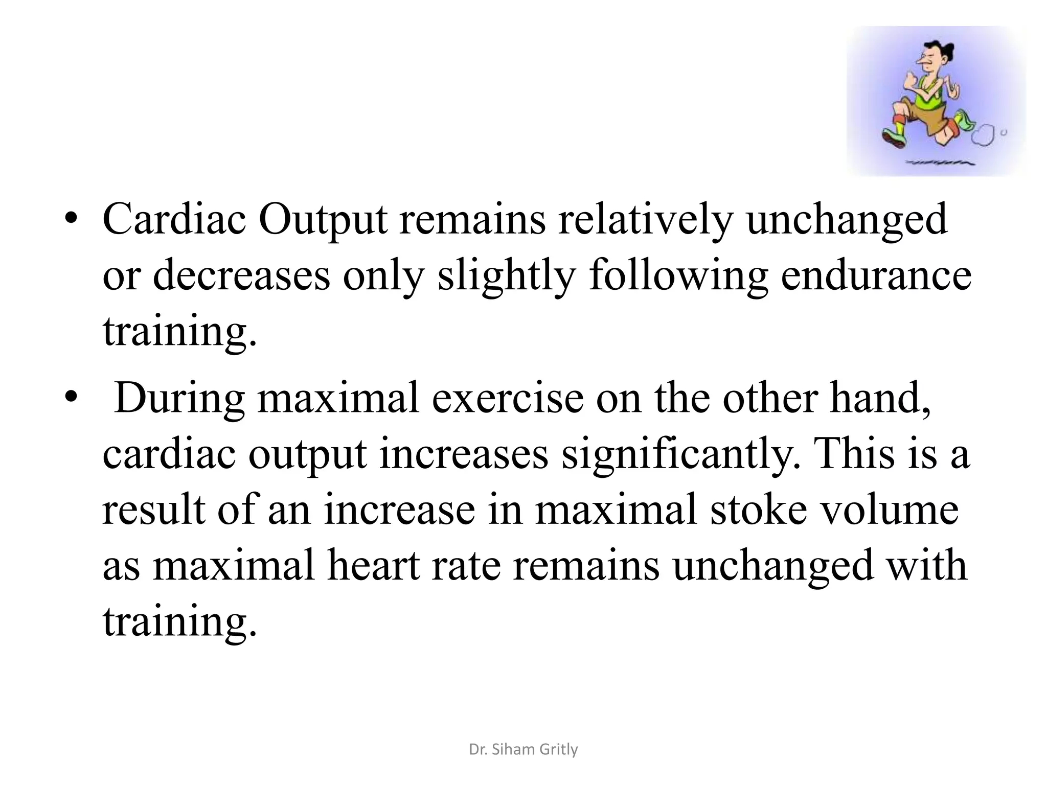 • Cardiac Output remains relatively unchanged
  or decreases only slightly following endurance
  training.
• During maximal exercise on the other hand,
  cardiac output increases significantly. This is a
  result of an increase in maximal stoke volume
  as maximal heart rate remains unchanged with
  training.

                      Dr. Siham Gritly
 