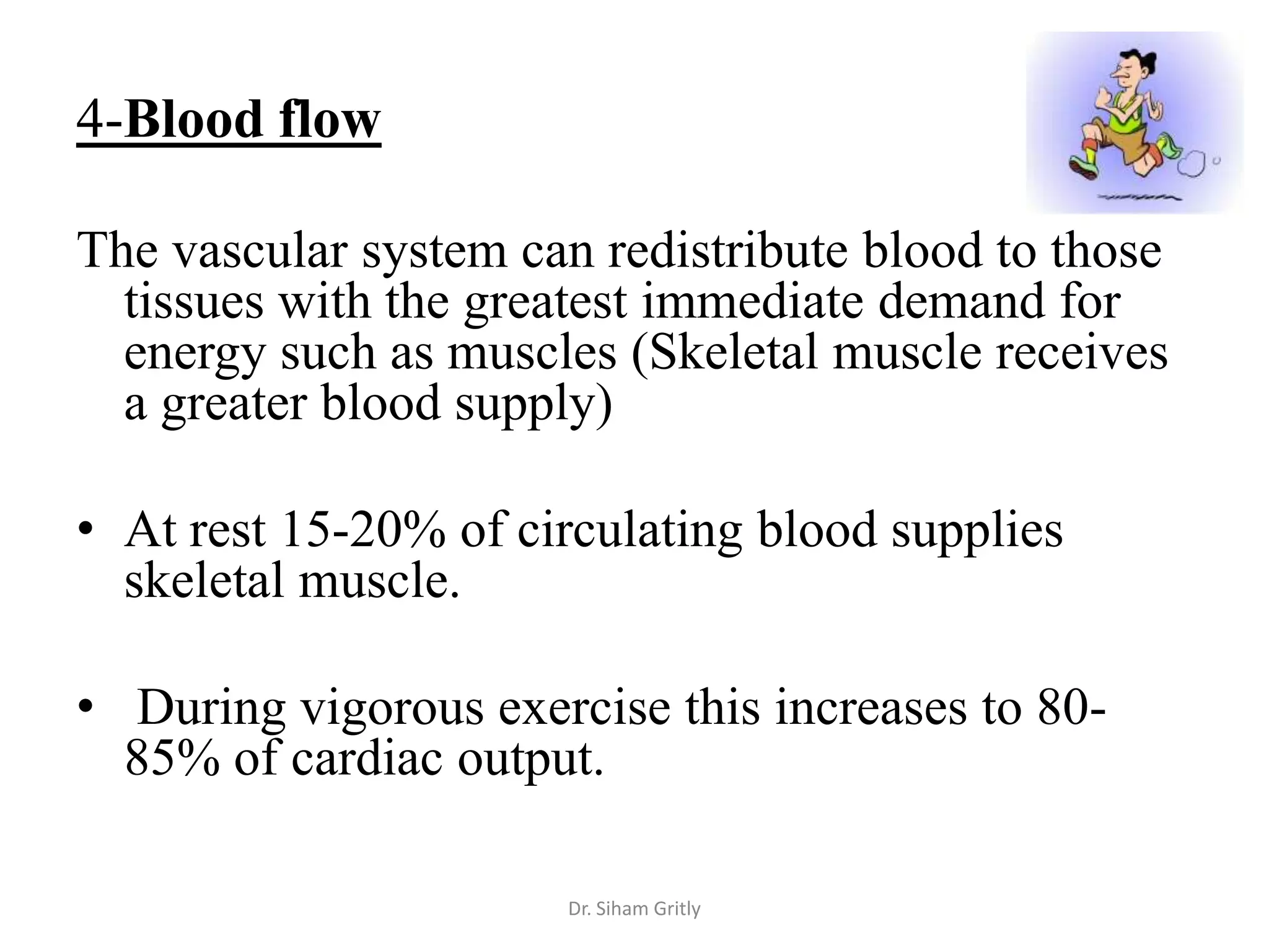 4-Blood flow

The vascular system can redistribute blood to those
  tissues with the greatest immediate demand for
  energy such as muscles (Skeletal muscle receives
  a greater blood supply)

• At rest 15-20% of circulating blood supplies
  skeletal muscle.

• During vigorous exercise this increases to 80-
  85% of cardiac output.

                      Dr. Siham Gritly
 
