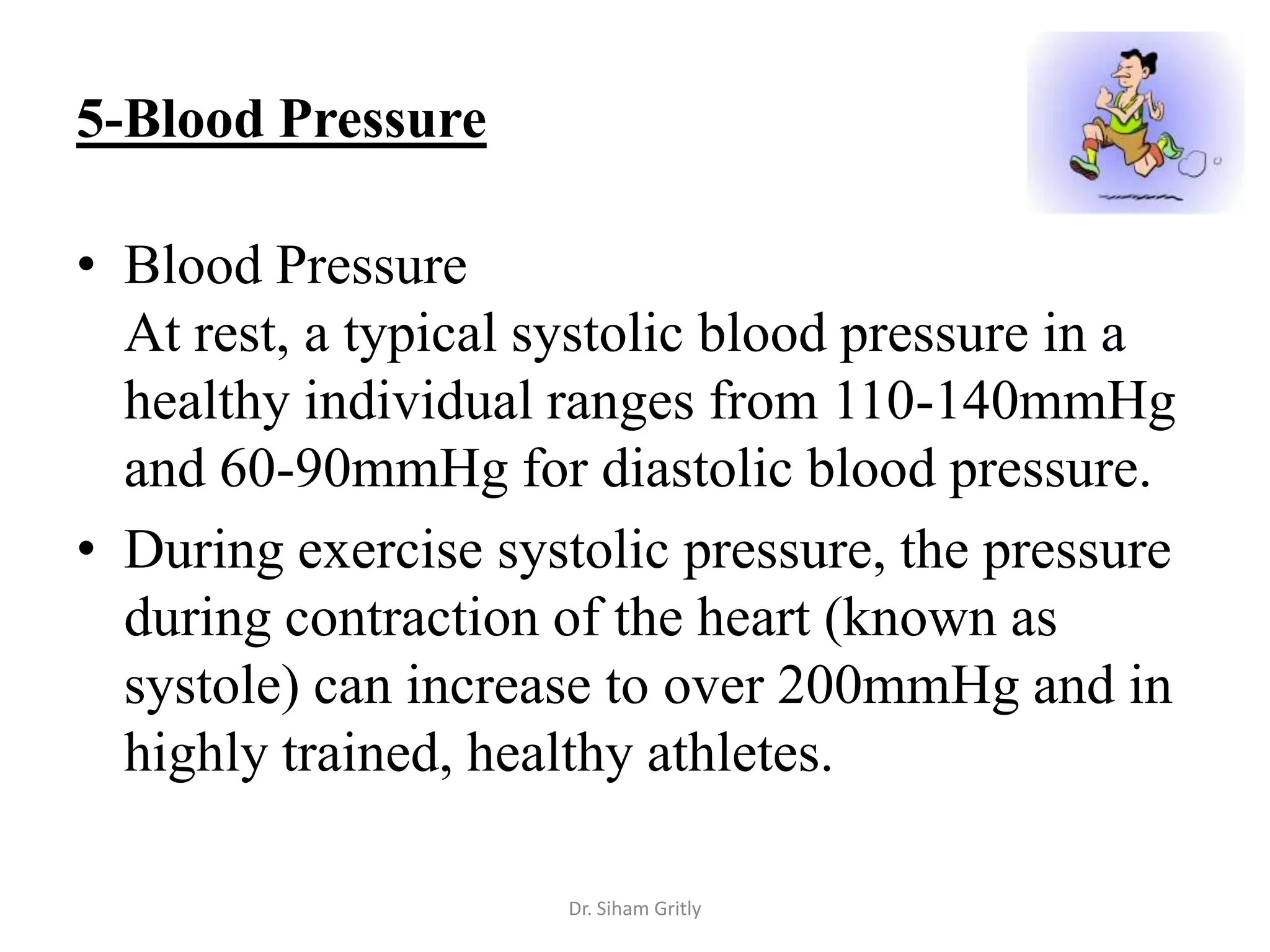 5-Blood Pressure

• Blood Pressure
  At rest, a typical systolic blood pressure in a
  healthy individual ranges from 110-140mmHg
  and 60-90mmHg for diastolic blood pressure.
• During exercise systolic pressure, the pressure
  during contraction of the heart (known as
  systole) can increase to over 200mmHg and in
  highly trained, healthy athletes.

                     Dr. Siham Gritly
 