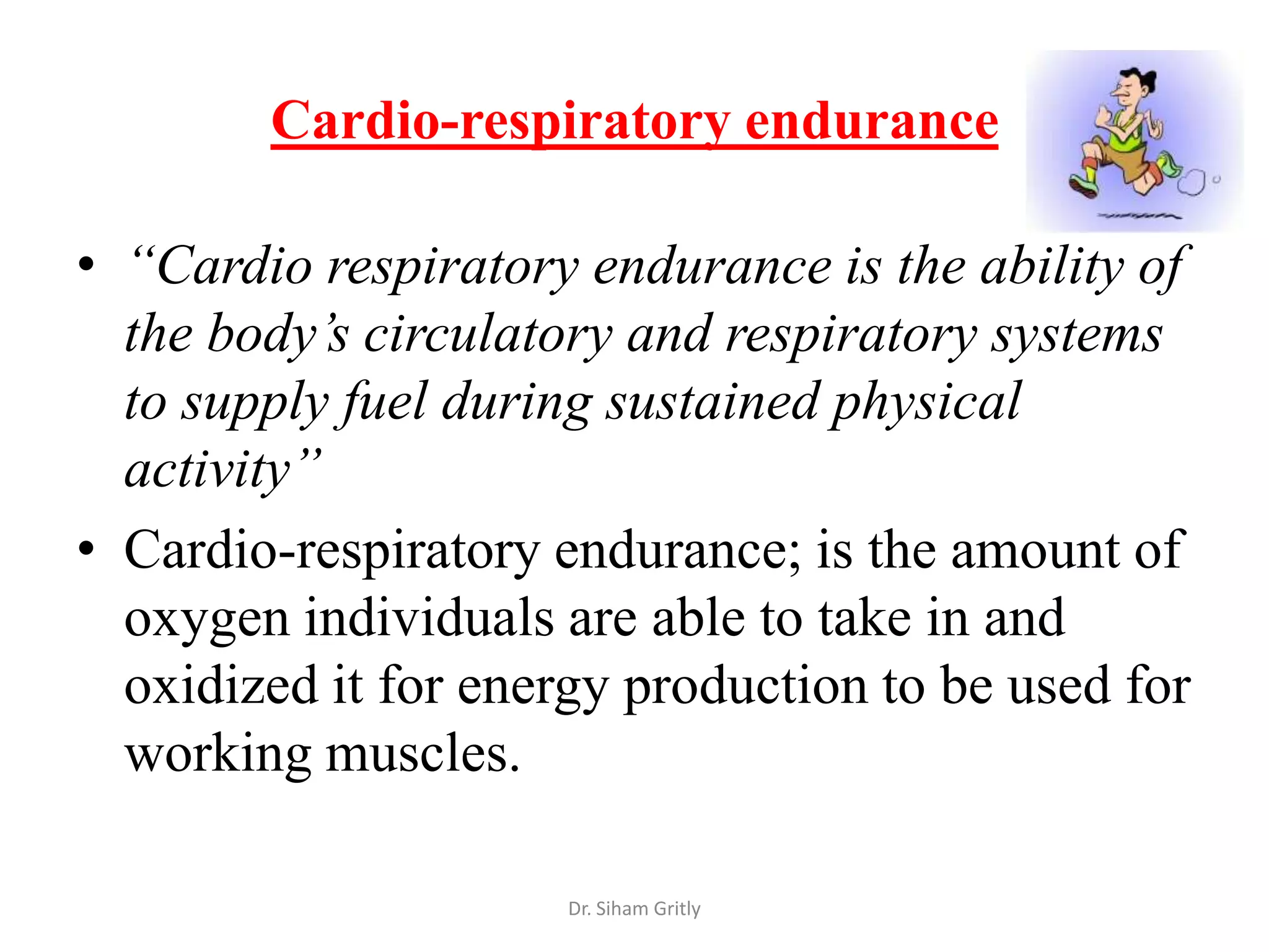 Cardio-respiratory endurance

• “Cardio respiratory endurance is the ability of
  the body’s circulatory and respiratory systems
  to supply fuel during sustained physical
  activity”
• Cardio-respiratory endurance; is the amount of
  oxygen individuals are able to take in and
  oxidized it for energy production to be used for
  working muscles.

                      Dr. Siham Gritly
 