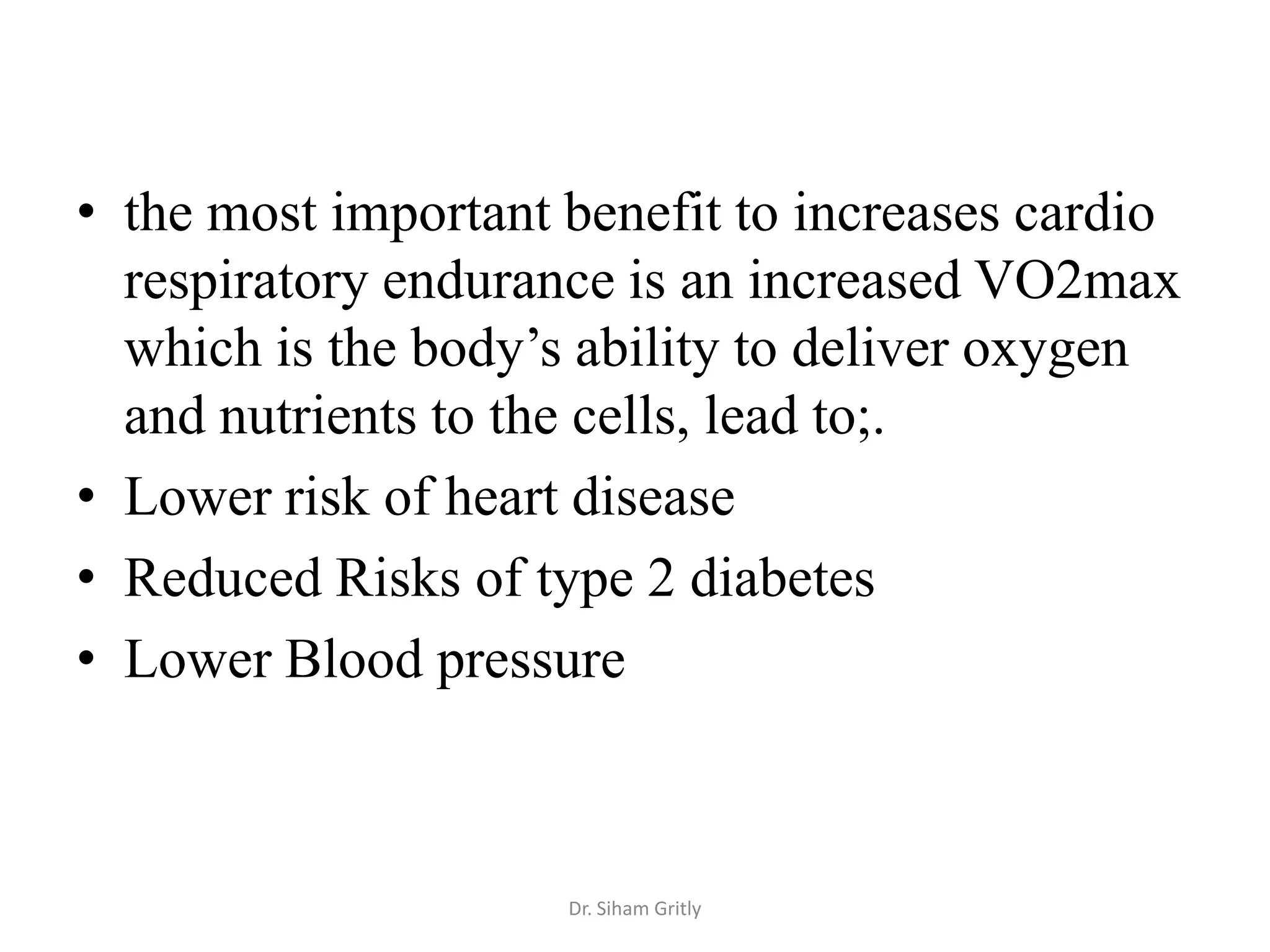 • the most important benefit to increases cardio
  respiratory endurance is an increased VO2max
  which is the body’s ability to deliver oxygen
  and nutrients to the cells, lead to;.
• Lower risk of heart disease
• Reduced Risks of type 2 diabetes
• Lower Blood pressure



                     Dr. Siham Gritly
 