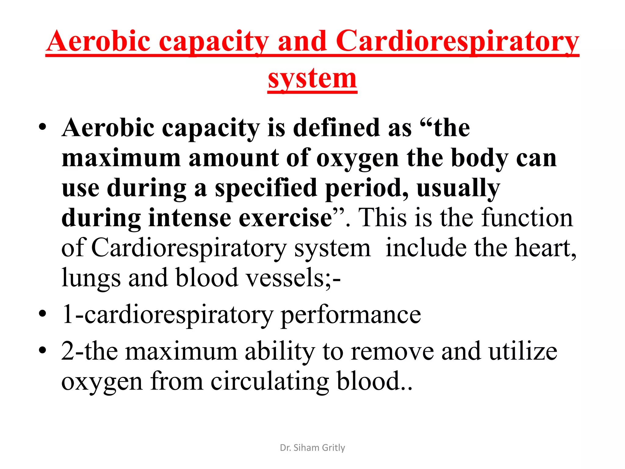 Aerobic capacity and Cardiorespiratory
                system
• Aerobic capacity is defined as “the
  maximum amount of oxygen the body can
  use during a specified period, usually
  during intense exercise”. This is the function
  of Cardiorespiratory system include the heart,
  lungs and blood vessels;-
• 1-cardiorespiratory performance
• 2-the maximum ability to remove and utilize
  oxygen from circulating blood..

                     Dr. Siham Gritly
 