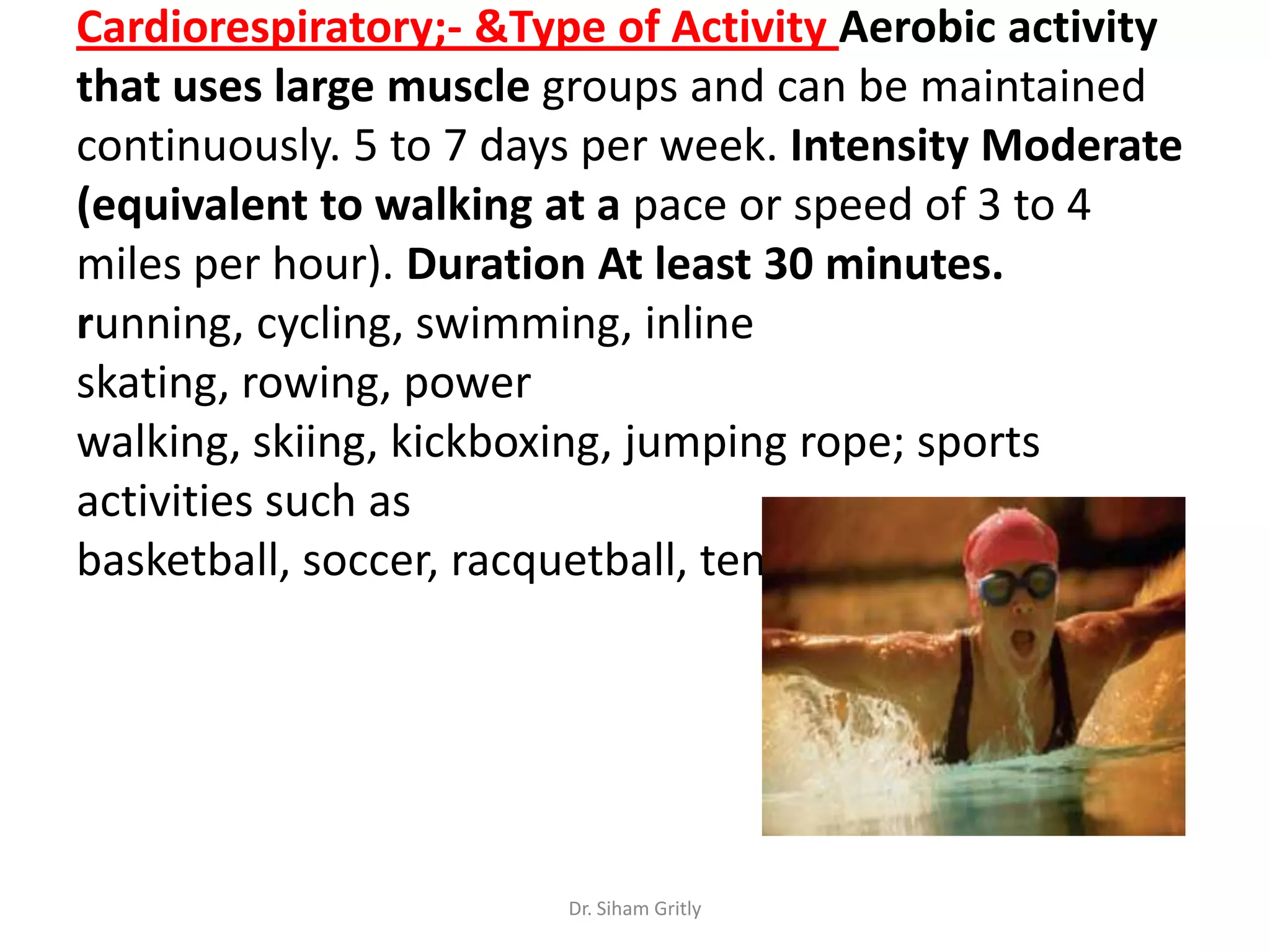 Cardiorespiratory;- &Type of Activity Aerobic activity
that uses large muscle groups and can be maintained
continuously. 5 to 7 days per week. Intensity Moderate
(equivalent to walking at a pace or speed of 3 to 4
miles per hour). Duration At least 30 minutes.
running, cycling, swimming, inline
skating, rowing, power
walking, skiing, kickboxing, jumping rope; sports
activities such as
basketball, soccer, racquetball, tennis, volleyball




                        Dr. Siham Gritly
 
