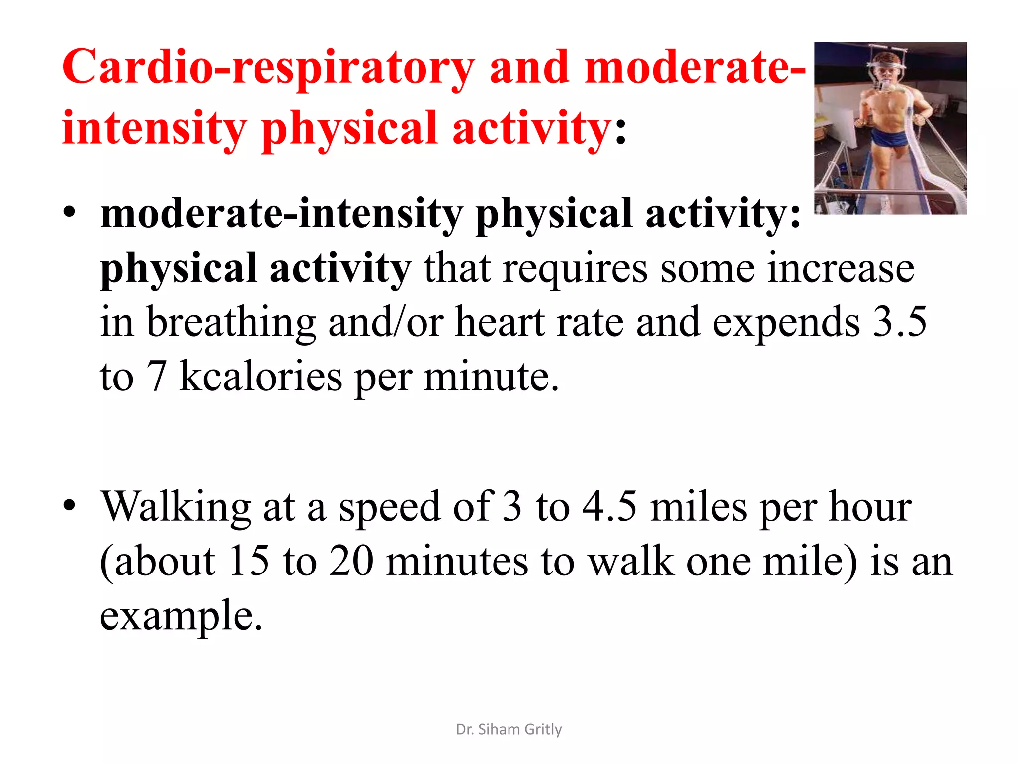 Cardio-respiratory and moderate-
intensity physical activity:
• moderate-intensity physical activity:
  physical activity that requires some increase
  in breathing and/or heart rate and expends 3.5
  to 7 kcalories per minute.

• Walking at a speed of 3 to 4.5 miles per hour
  (about 15 to 20 minutes to walk one mile) is an
  example.

                     Dr. Siham Gritly
 