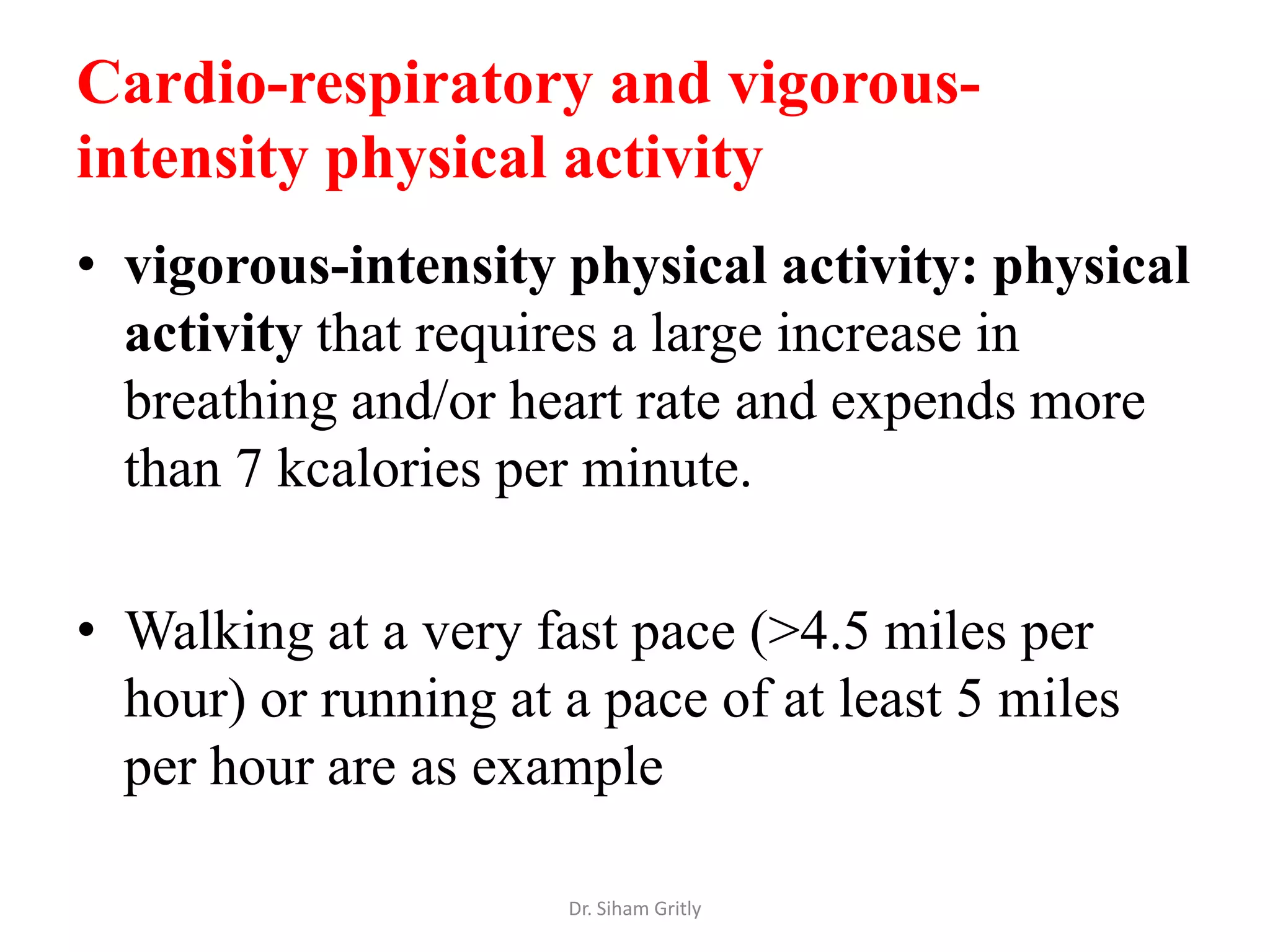 Cardio-respiratory and vigorous-
intensity physical activity
• vigorous-intensity physical activity: physical
  activity that requires a large increase in
  breathing and/or heart rate and expends more
  than 7 kcalories per minute.

• Walking at a very fast pace (>4.5 miles per
  hour) or running at a pace of at least 5 miles
  per hour are as example

                      Dr. Siham Gritly
 