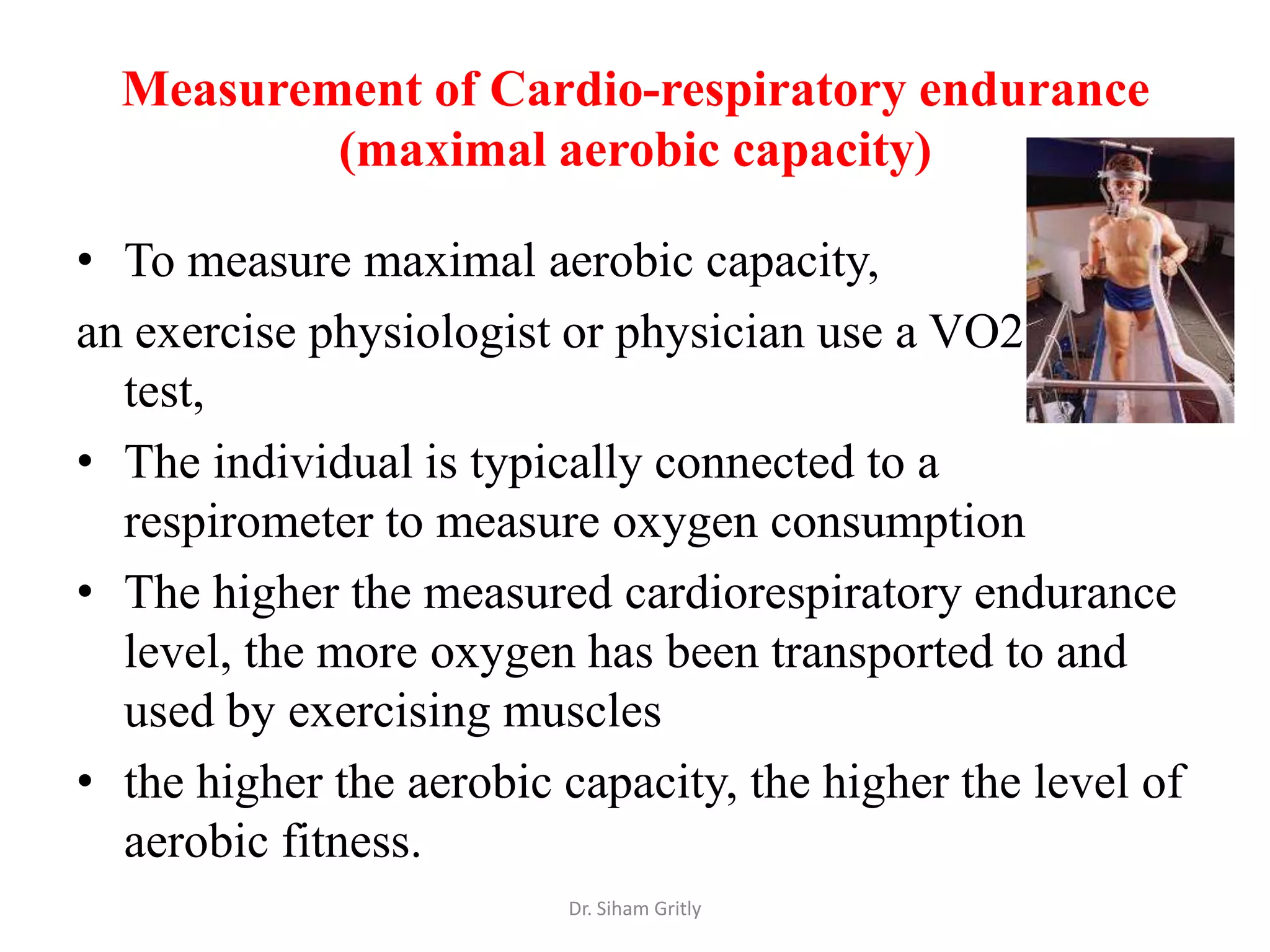Measurement of Cardio-respiratory endurance
          (maximal aerobic capacity)

• To measure maximal aerobic capacity,
an exercise physiologist or physician use a VO2 max
  test,
• The individual is typically connected to a
  respirometer to measure oxygen consumption
• The higher the measured cardiorespiratory endurance
  level, the more oxygen has been transported to and
  used by exercising muscles
• the higher the aerobic capacity, the higher the level of
  aerobic fitness.
                         Dr. Siham Gritly
 