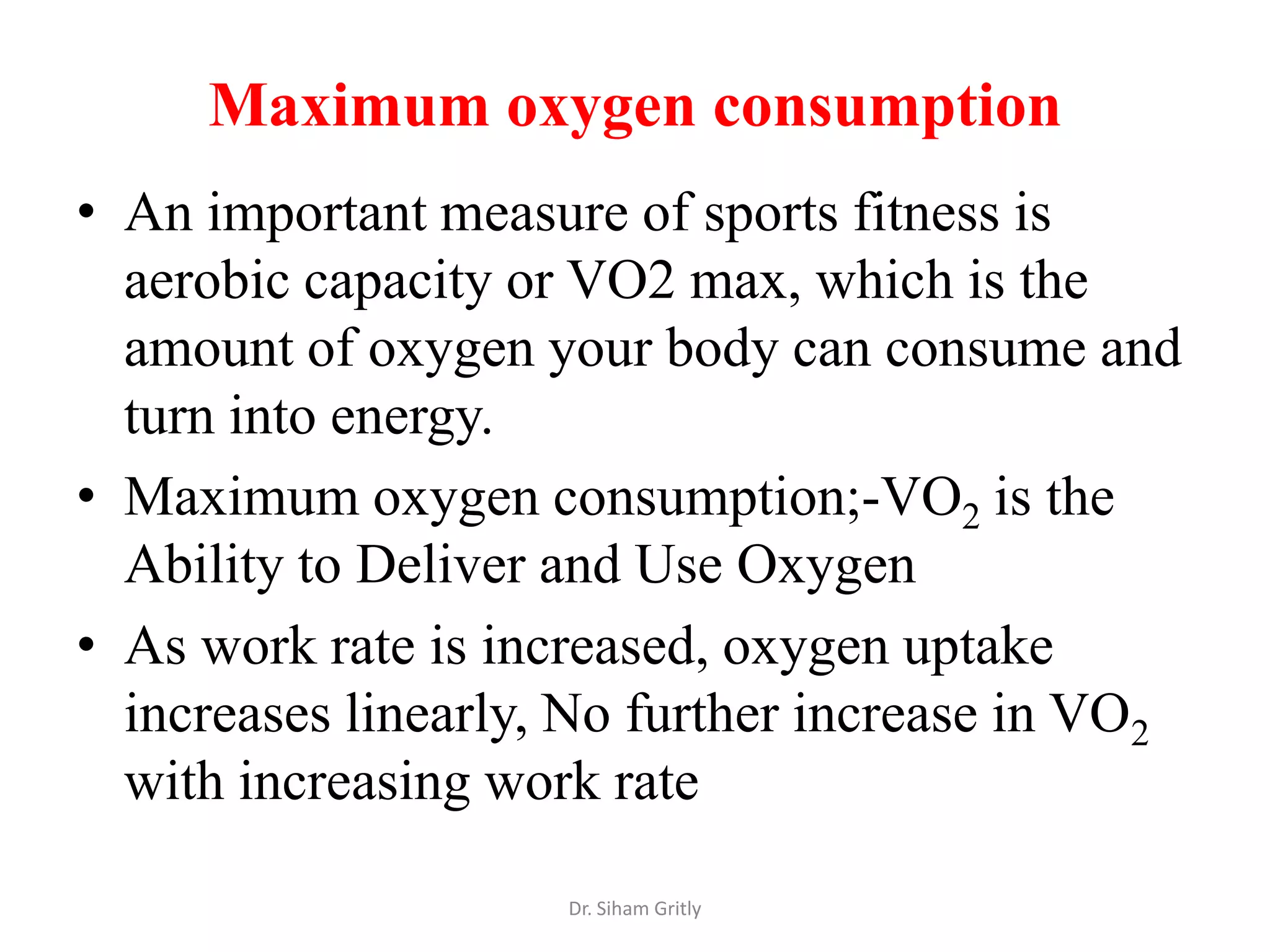 Maximum oxygen consumption
• An important measure of sports fitness is
  aerobic capacity or VO2 max, which is the
  amount of oxygen your body can consume and
  turn into energy.
• Maximum oxygen consumption;-VO2 is the
  Ability to Deliver and Use Oxygen
• As work rate is increased, oxygen uptake
  increases linearly, No further increase in VO2
  with increasing work rate

                     Dr. Siham Gritly
 
