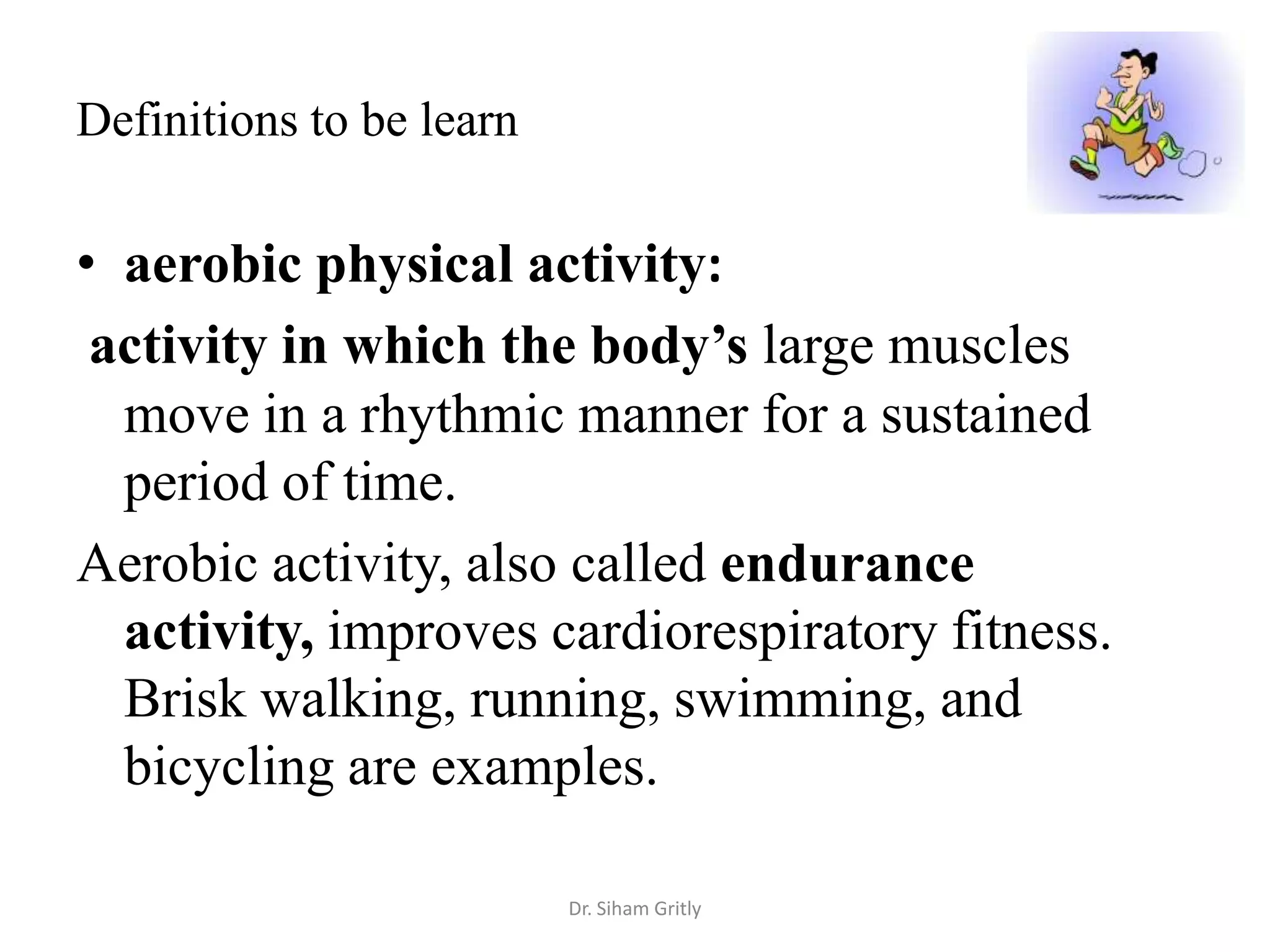 Definitions to be learn

• aerobic physical activity:
 activity in which the body’s large muscles
  move in a rhythmic manner for a sustained
  period of time.
Aerobic activity, also called endurance
  activity, improves cardiorespiratory fitness.
  Brisk walking, running, swimming, and
  bicycling are examples.

                          Dr. Siham Gritly
 