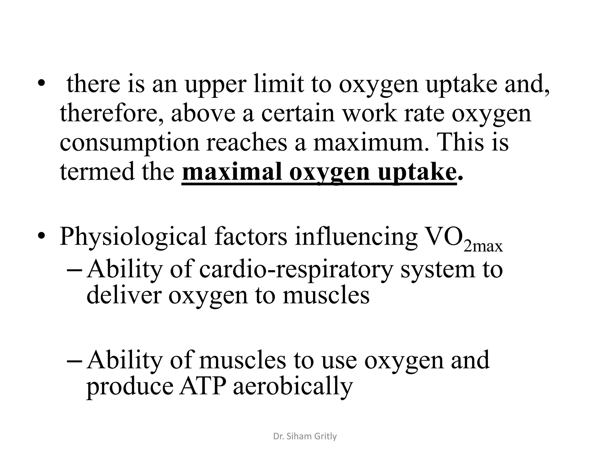 • there is an upper limit to oxygen uptake and,
  therefore, above a certain work rate oxygen
  consumption reaches a maximum. This is
  termed the maximal oxygen uptake.

• Physiological factors influencing VO2max
   – Ability of cardio-respiratory system to
     deliver oxygen to muscles

  – Ability of muscles to use oxygen and
    produce ATP aerobically
                      Dr. Siham Gritly
 