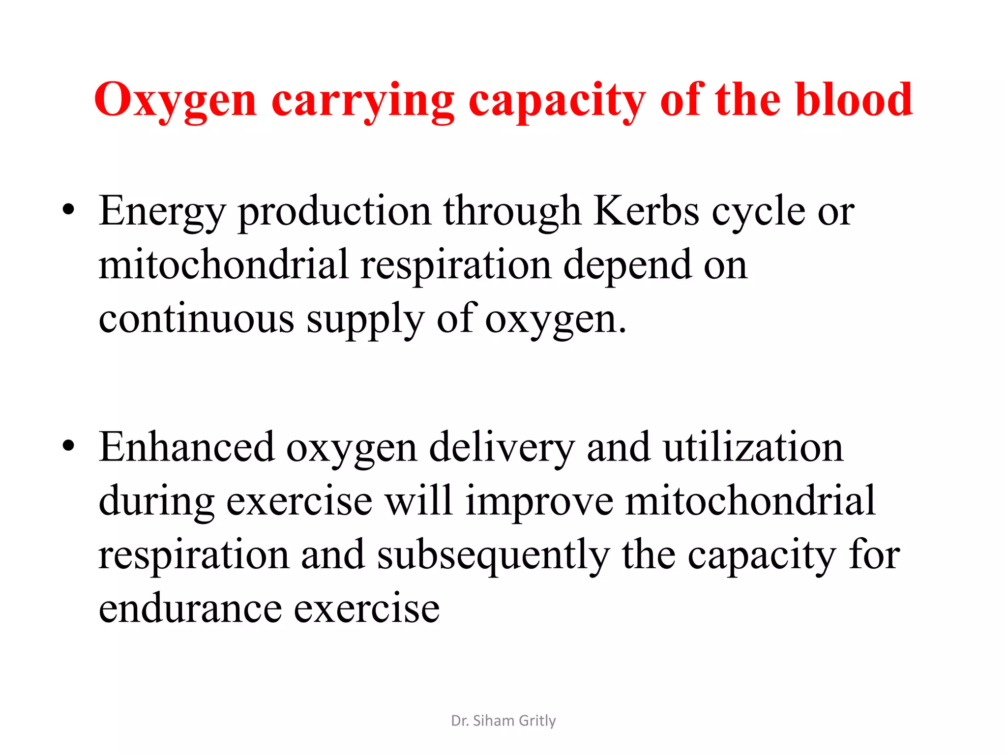 Oxygen carrying capacity of the blood

• Energy production through Kerbs cycle or
  mitochondrial respiration depend on
  continuous supply of oxygen.

• Enhanced oxygen delivery and utilization
  during exercise will improve mitochondrial
  respiration and subsequently the capacity for
  endurance exercise

                     Dr. Siham Gritly
 