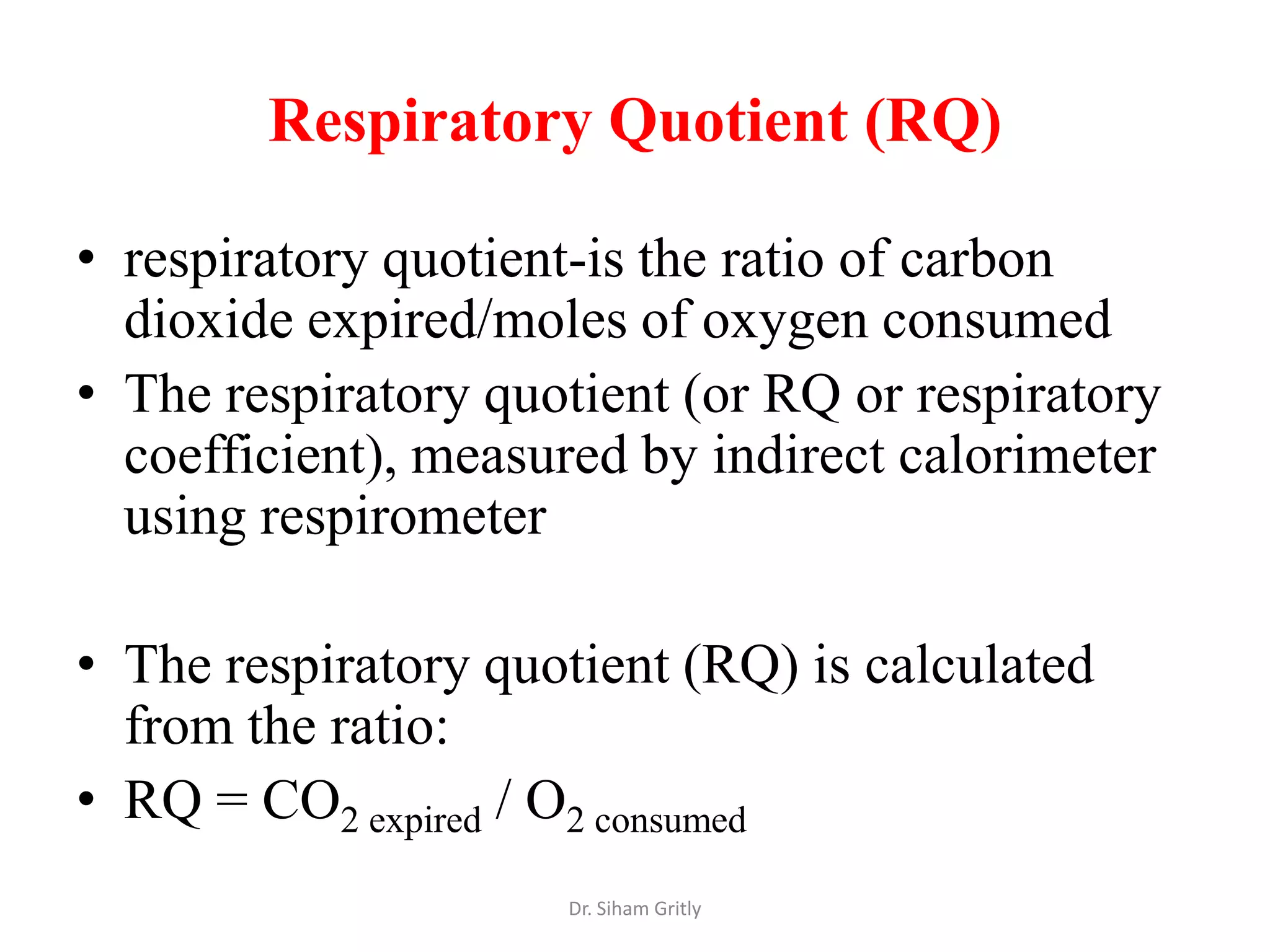 Respiratory Quotient (RQ)

• respiratory quotient-is the ratio of carbon
  dioxide expired/moles of oxygen consumed
• The respiratory quotient (or RQ or respiratory
  coefficient), measured by indirect calorimeter
  using respirometer

• The respiratory quotient (RQ) is calculated
  from the ratio:
• RQ = CO2 expired / O2 consumed
                     Dr. Siham Gritly
 