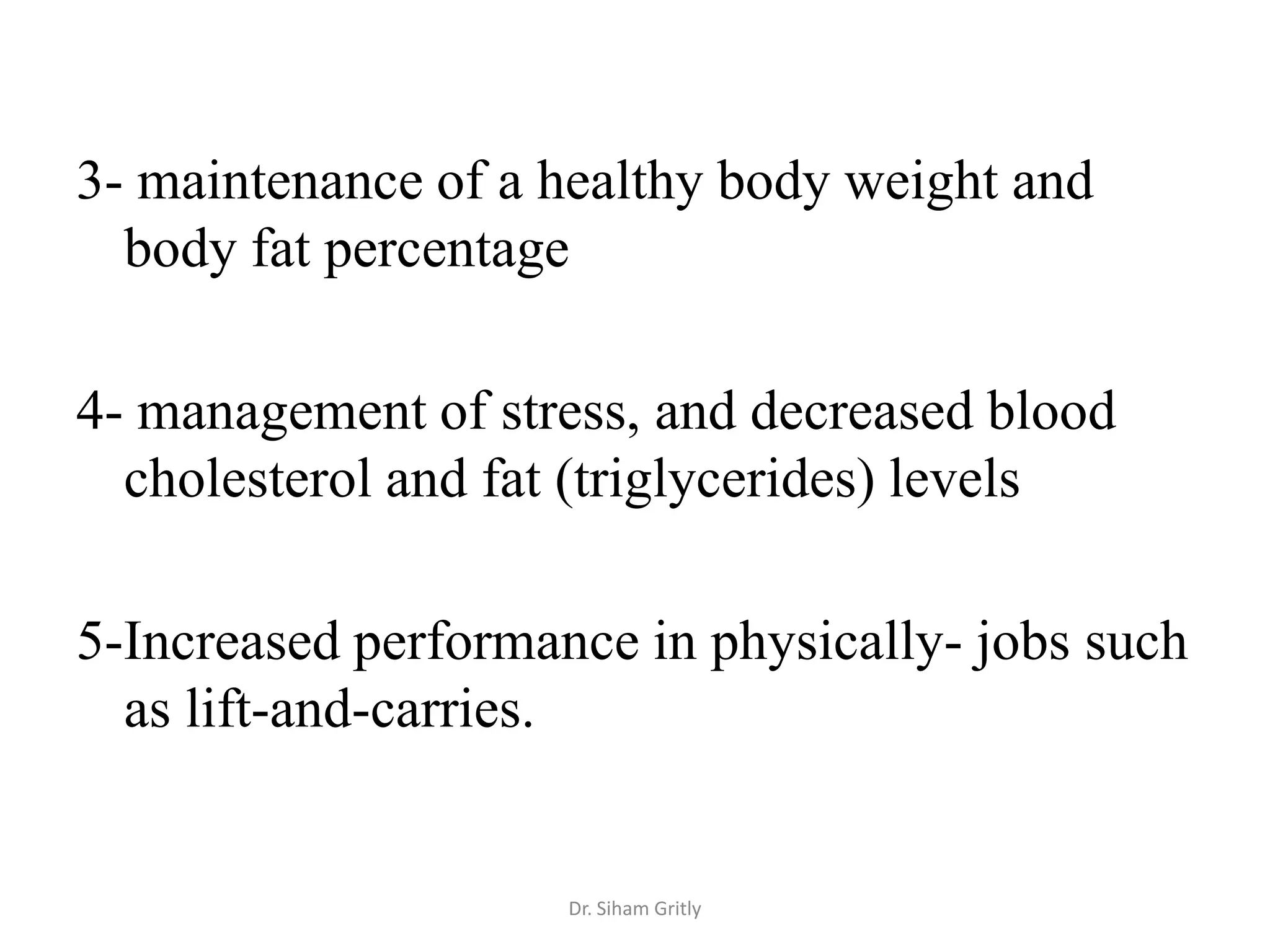 3- maintenance of a healthy body weight and
  body fat percentage

4- management of stress, and decreased blood
  cholesterol and fat (triglycerides) levels

5-Increased performance in physically- jobs such
  as lift-and-carries.


                     Dr. Siham Gritly
 