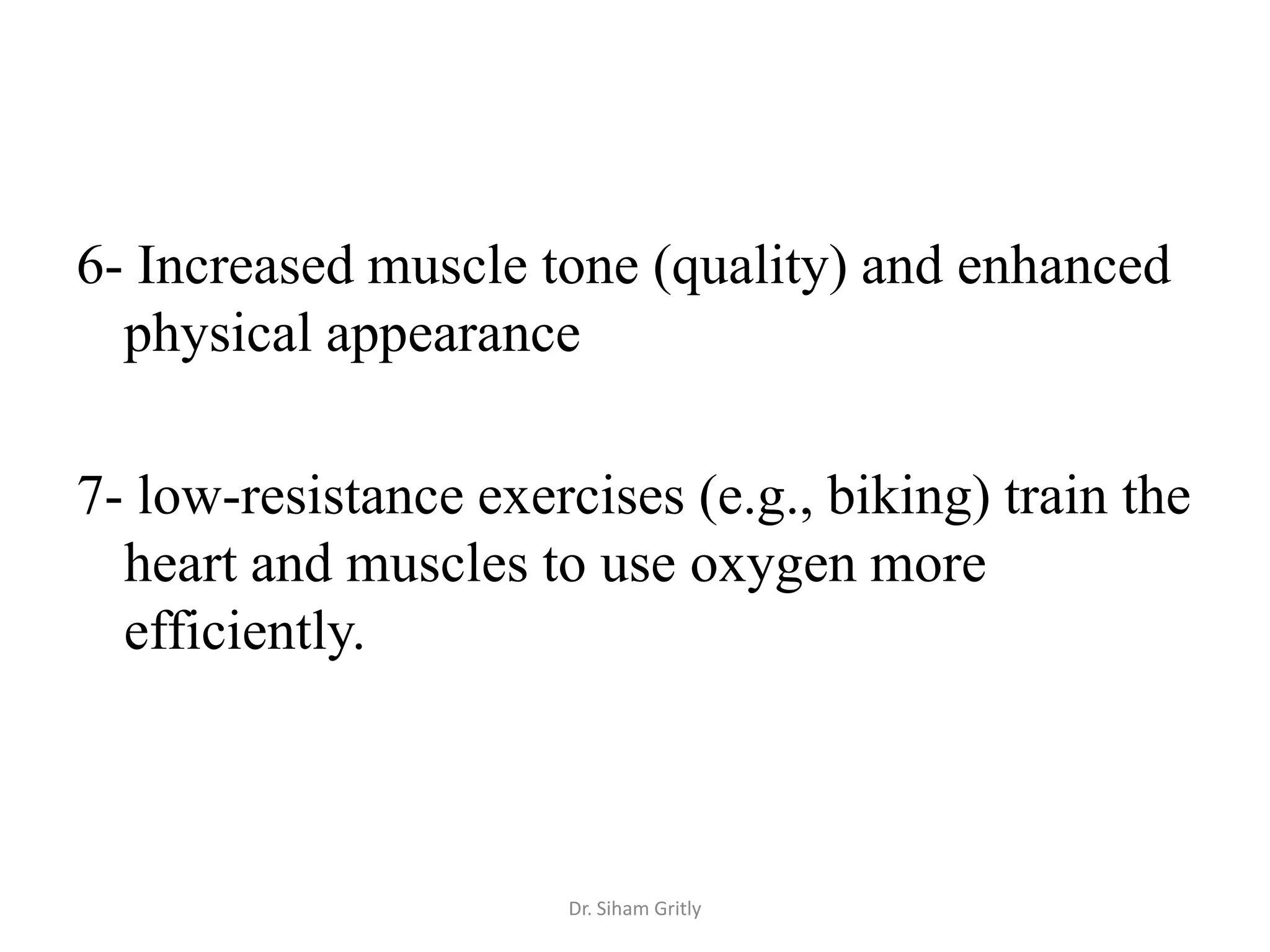 6- Increased muscle tone (quality) and enhanced
  physical appearance

7- low-resistance exercises (e.g., biking) train the
  heart and muscles to use oxygen more
  efficiently.



                      Dr. Siham Gritly
 