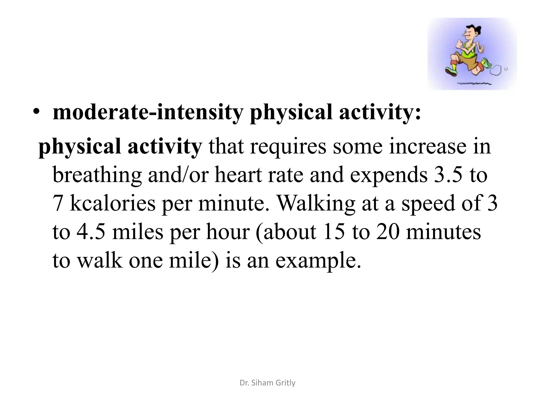 • moderate-intensity physical activity:
 physical activity that requires some increase in
  breathing and/or heart rate and expends 3.5 to
  7 kcalories per minute. Walking at a speed of 3
  to 4.5 miles per hour (about 15 to 20 minutes
  to walk one mile) is an example.



                     Dr. Siham Gritly
 