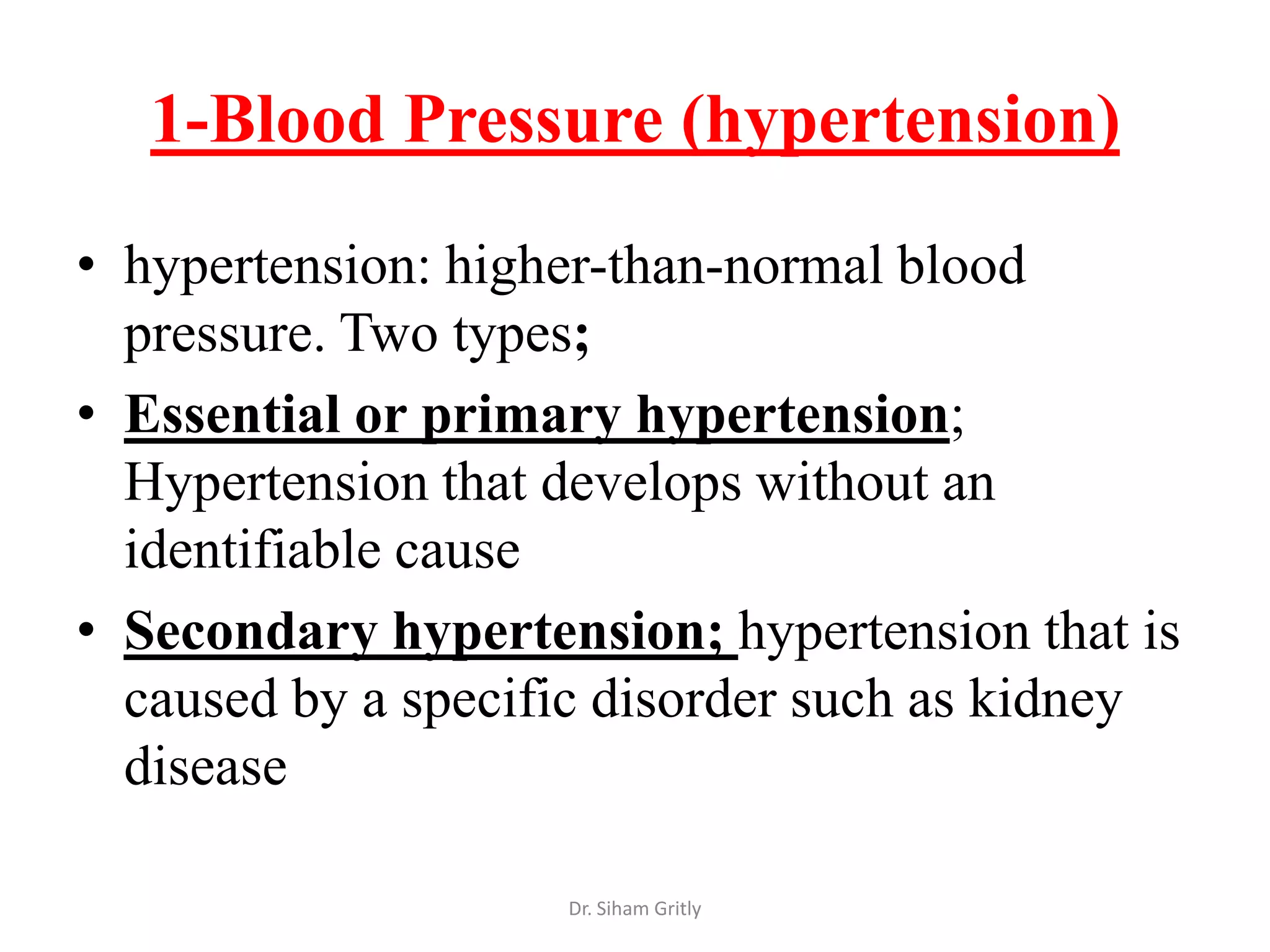 1-Blood Pressure (hypertension)

• hypertension: higher-than-normal blood
  pressure. Two types;
• Essential or primary hypertension;
  Hypertension that develops without an
  identifiable cause
• Secondary hypertension; hypertension that is
  caused by a specific disorder such as kidney
  disease

                    Dr. Siham Gritly
 