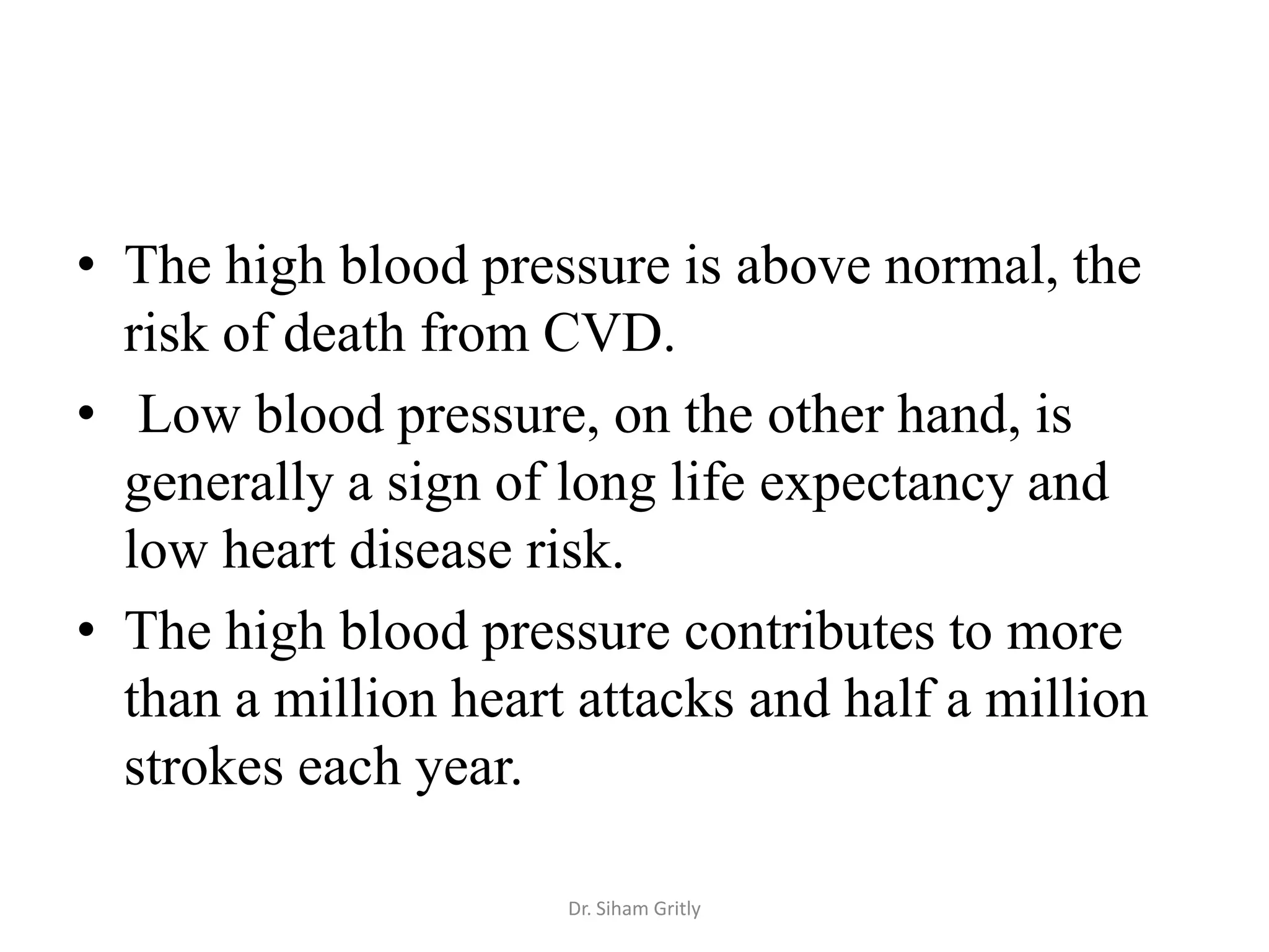 • The high blood pressure is above normal, the
  risk of death from CVD.
• Low blood pressure, on the other hand, is
  generally a sign of long life expectancy and
  low heart disease risk.
• The high blood pressure contributes to more
  than a million heart attacks and half a million
  strokes each year.

                      Dr. Siham Gritly
 