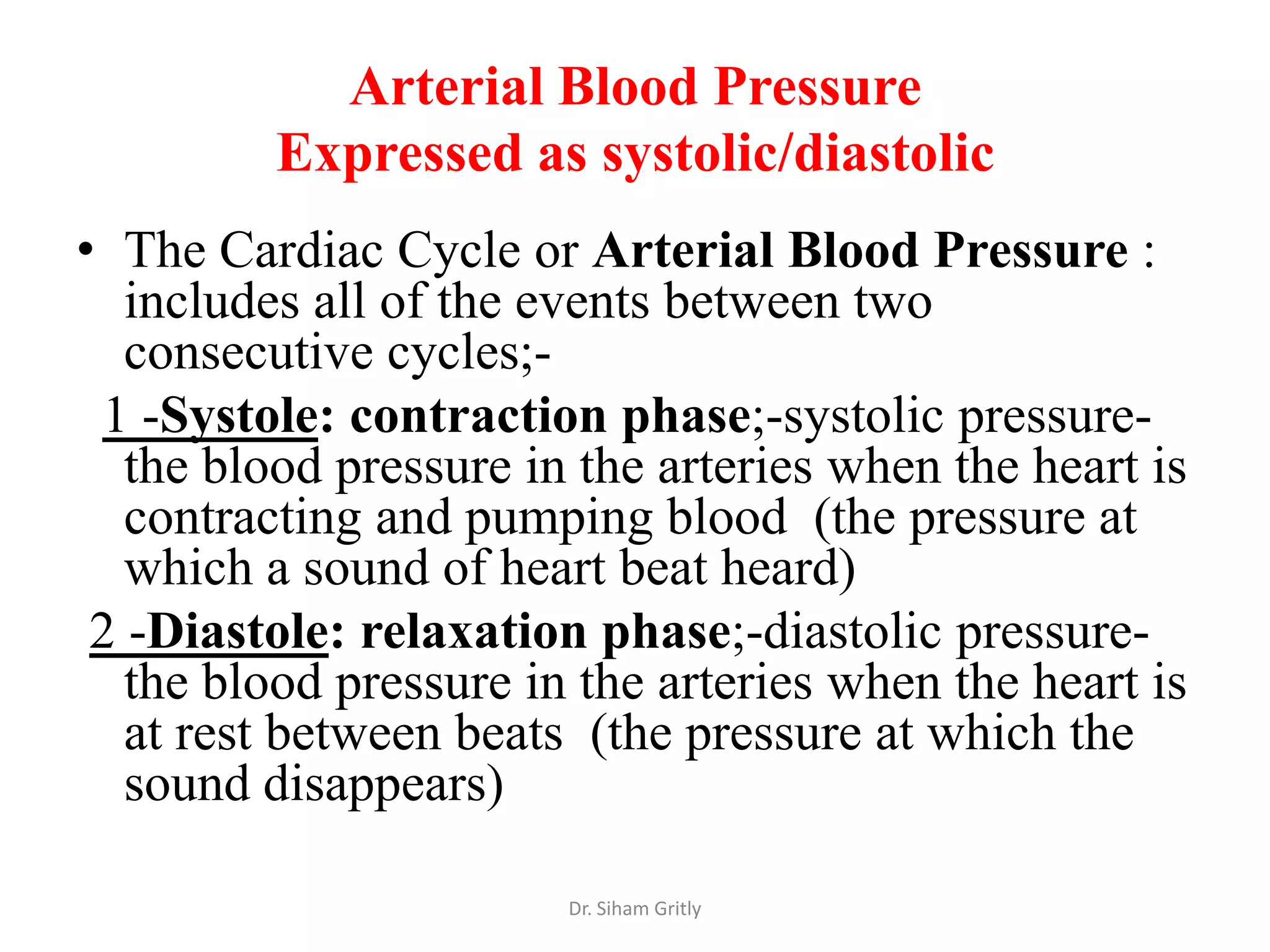 Arterial Blood Pressure
         Expressed as systolic/diastolic
• The Cardiac Cycle or Arterial Blood Pressure :
   includes all of the events between two
   consecutive cycles;-
  1 -Systole: contraction phase;-systolic pressure-
   the blood pressure in the arteries when the heart is
   contracting and pumping blood (the pressure at
   which a sound of heart beat heard)
 2 -Diastole: relaxation phase;-diastolic pressure-
   the blood pressure in the arteries when the heart is
   at rest between beats (the pressure at which the
   sound disappears)

                        Dr. Siham Gritly
 