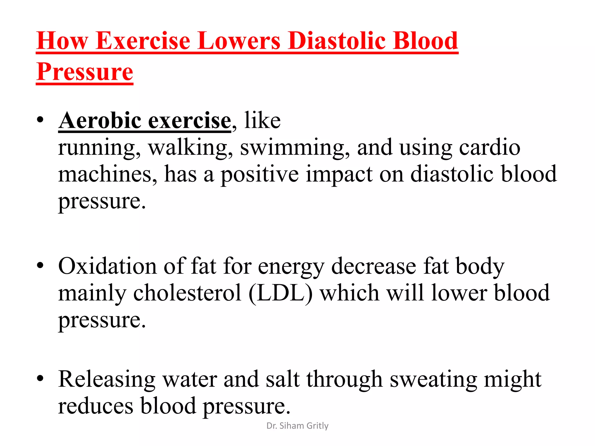 How Exercise Lowers Diastolic Blood
Pressure
• Aerobic exercise, like
  running, walking, swimming, and using cardio
  machines, has a positive impact on diastolic blood
  pressure.

• Oxidation of fat for energy decrease fat body
  mainly cholesterol (LDL) which will lower blood
  pressure.

• Releasing water and salt through sweating might
  reduces blood pressure.
                       Dr. Siham Gritly
 