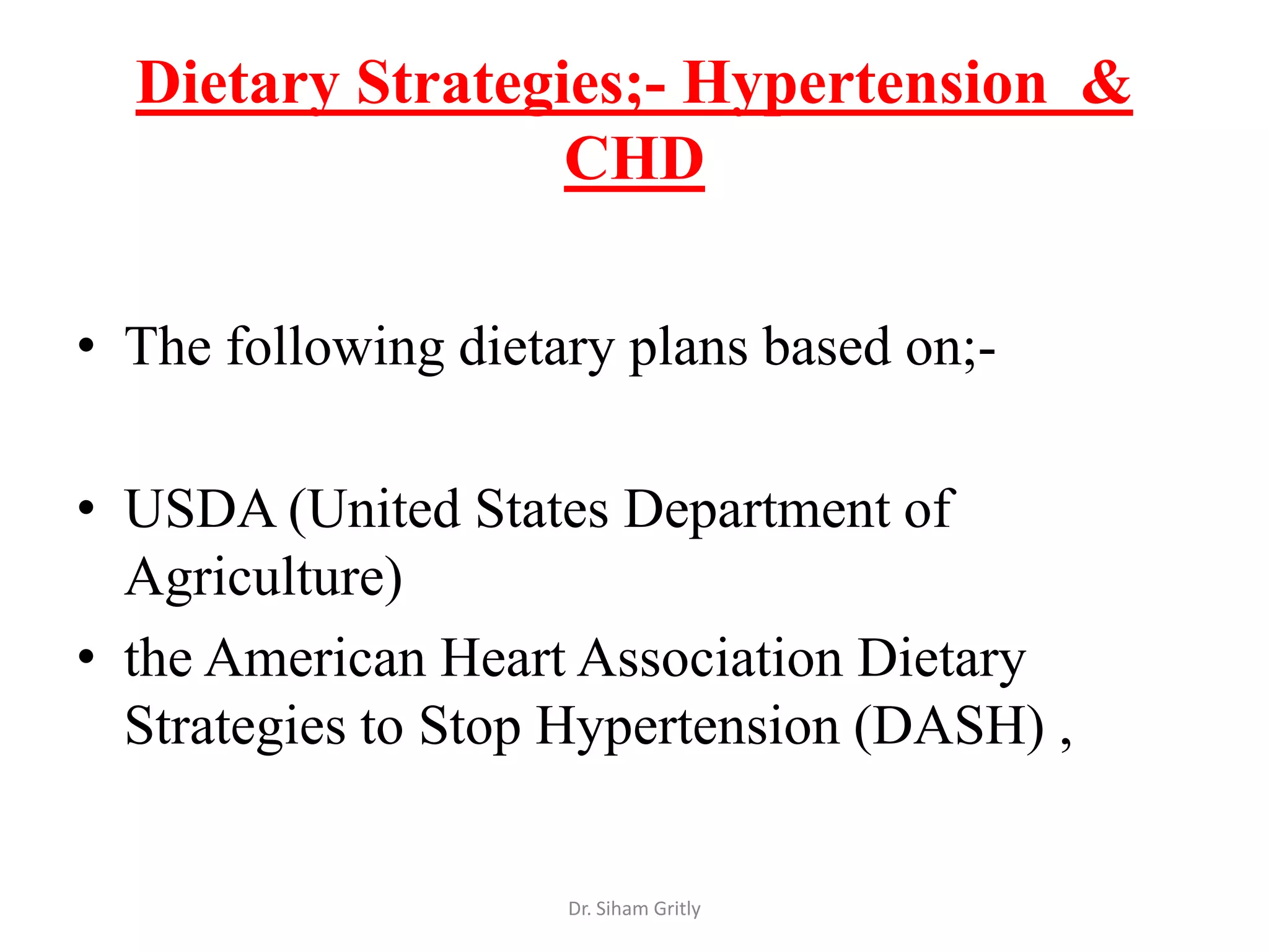 Dietary Strategies;- Hypertension &
                  CHD

• The following dietary plans based on;-

• USDA (United States Department of
  Agriculture)
• the American Heart Association Dietary
  Strategies to Stop Hypertension (DASH) ,


                     Dr. Siham Gritly
 