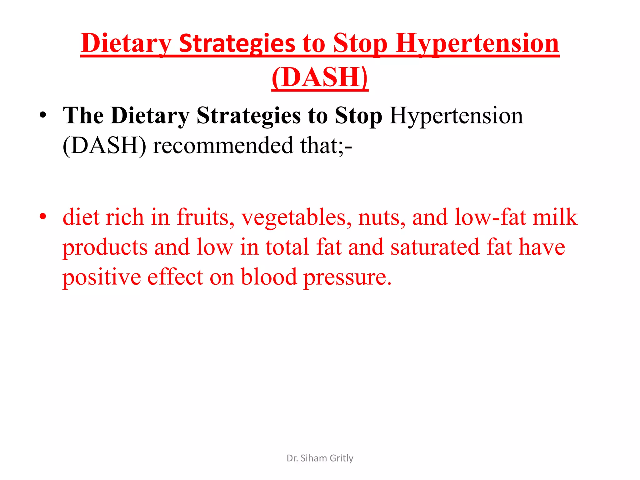 Dietary Strategies to Stop Hypertension
                    (DASH)
• The Dietary Strategies to Stop Hypertension
  (DASH) recommended that;-

• diet rich in fruits, vegetables, nuts, and low-fat milk
  products and low in total fat and saturated fat have
  positive effect on blood pressure.




                          Dr. Siham Gritly
 