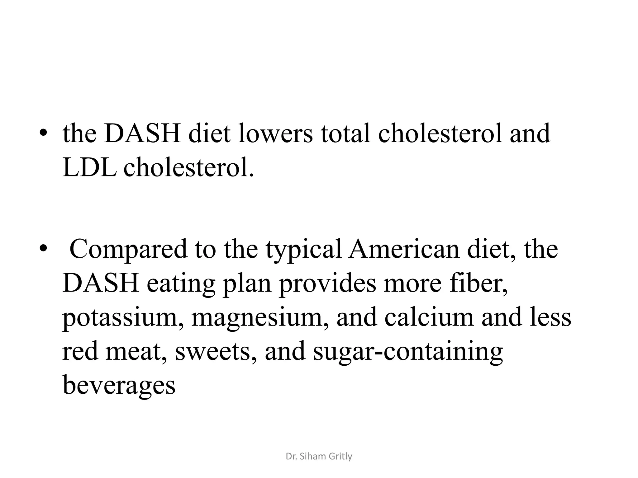 • the DASH diet lowers total cholesterol and
  LDL cholesterol.

• Compared to the typical American diet, the
  DASH eating plan provides more fiber,
  potassium, magnesium, and calcium and less
  red meat, sweets, and sugar-containing
  beverages

                     Dr. Siham Gritly
 