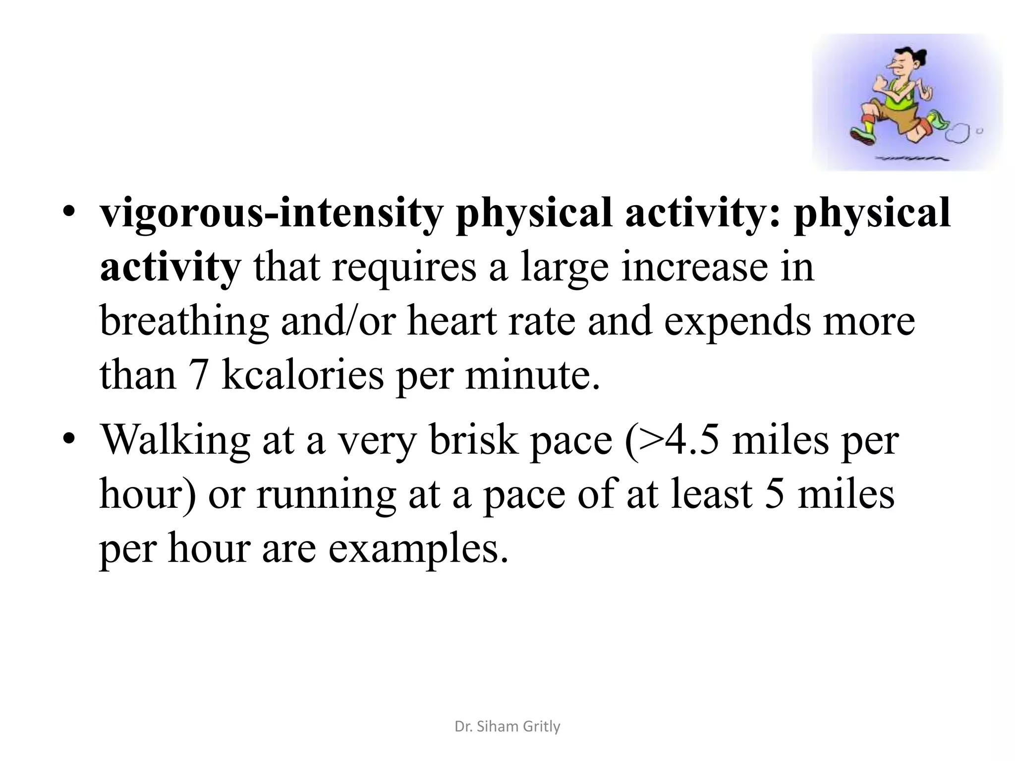 • vigorous-intensity physical activity: physical
  activity that requires a large increase in
  breathing and/or heart rate and expends more
  than 7 kcalories per minute.
• Walking at a very brisk pace (>4.5 miles per
  hour) or running at a pace of at least 5 miles
  per hour are examples.


                     Dr. Siham Gritly
 