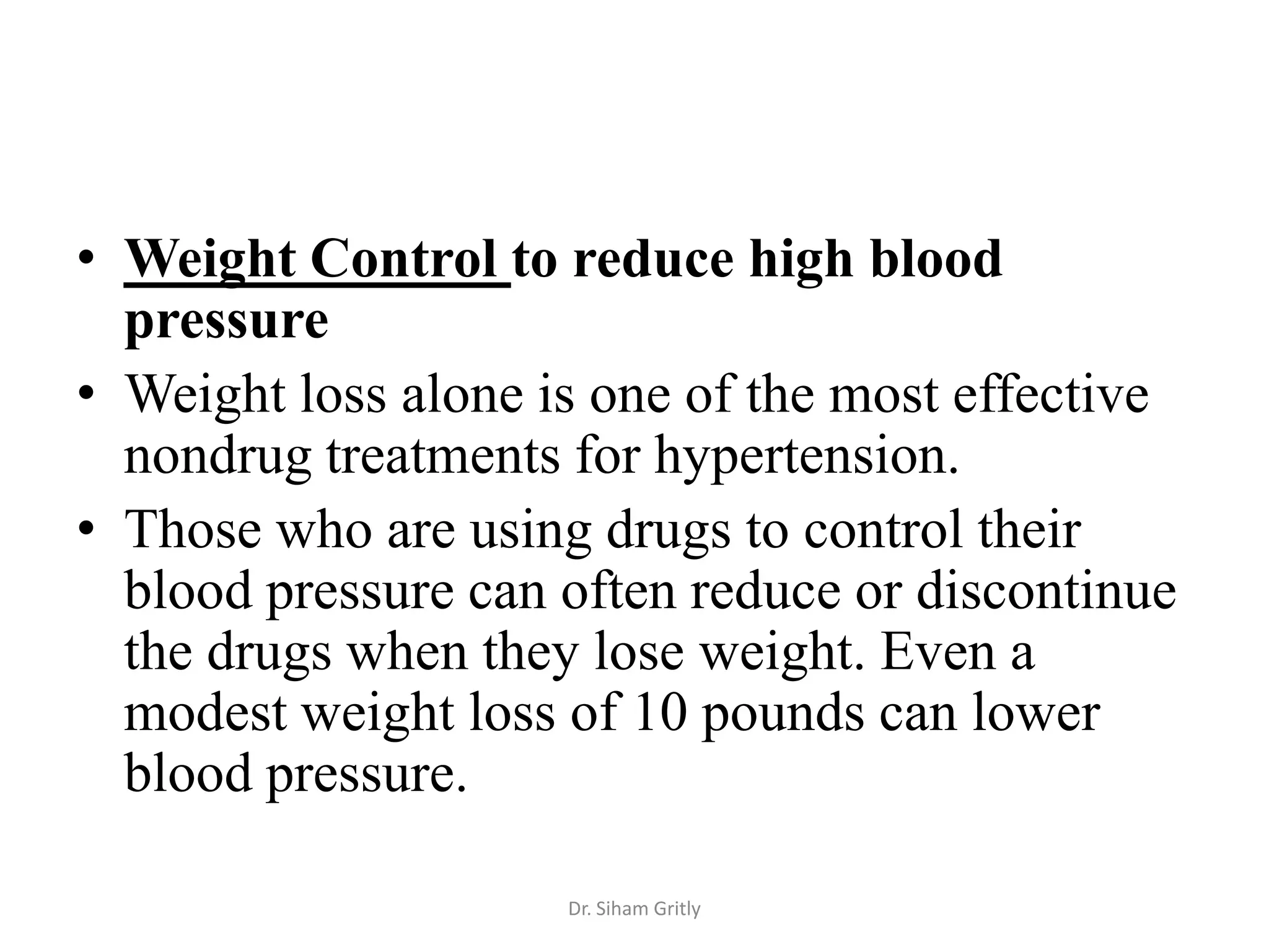 • Weight Control to reduce high blood
  pressure
• Weight loss alone is one of the most effective
  nondrug treatments for hypertension.
• Those who are using drugs to control their
  blood pressure can often reduce or discontinue
  the drugs when they lose weight. Even a
  modest weight loss of 10 pounds can lower
  blood pressure.

                     Dr. Siham Gritly
 