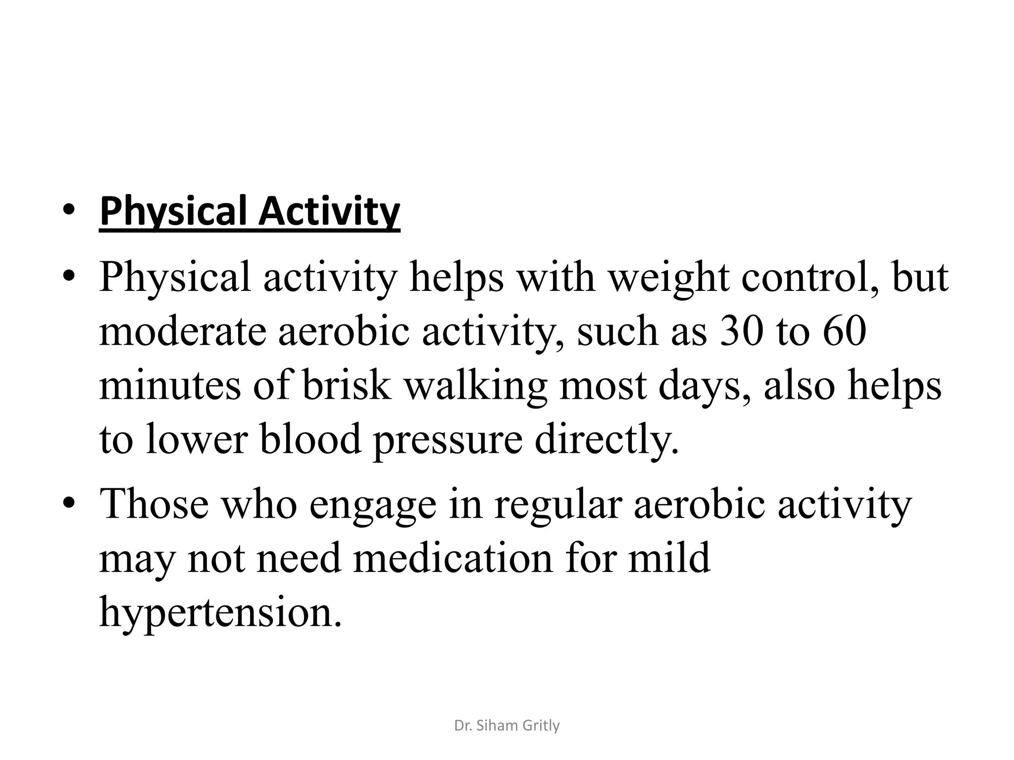 • Physical Activity
• Physical activity helps with weight control, but
  moderate aerobic activity, such as 30 to 60
  minutes of brisk walking most days, also helps
  to lower blood pressure directly.
• Those who engage in regular aerobic activity
  may not need medication for mild
  hypertension.

                      Dr. Siham Gritly
 