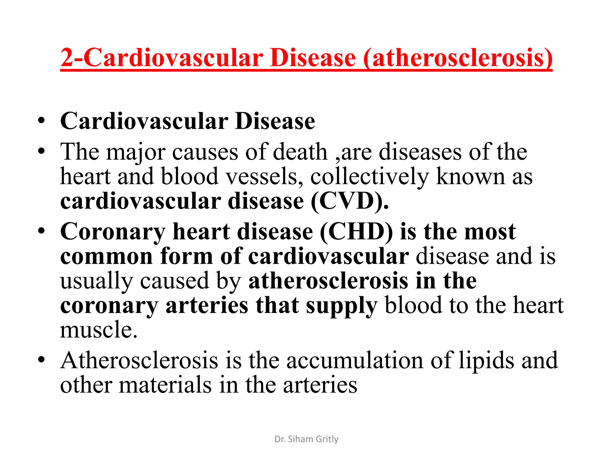 2-Cardiovascular Disease (atherosclerosis)

• Cardiovascular Disease
• The major causes of death ,are diseases of the
  heart and blood vessels, collectively known as
  cardiovascular disease (CVD).
• Coronary heart disease (CHD) is the most
  common form of cardiovascular disease and is
  usually caused by atherosclerosis in the
  coronary arteries that supply blood to the heart
  muscle.
• Atherosclerosis is the accumulation of lipids and
  other materials in the arteries
                      Dr. Siham Gritly
 