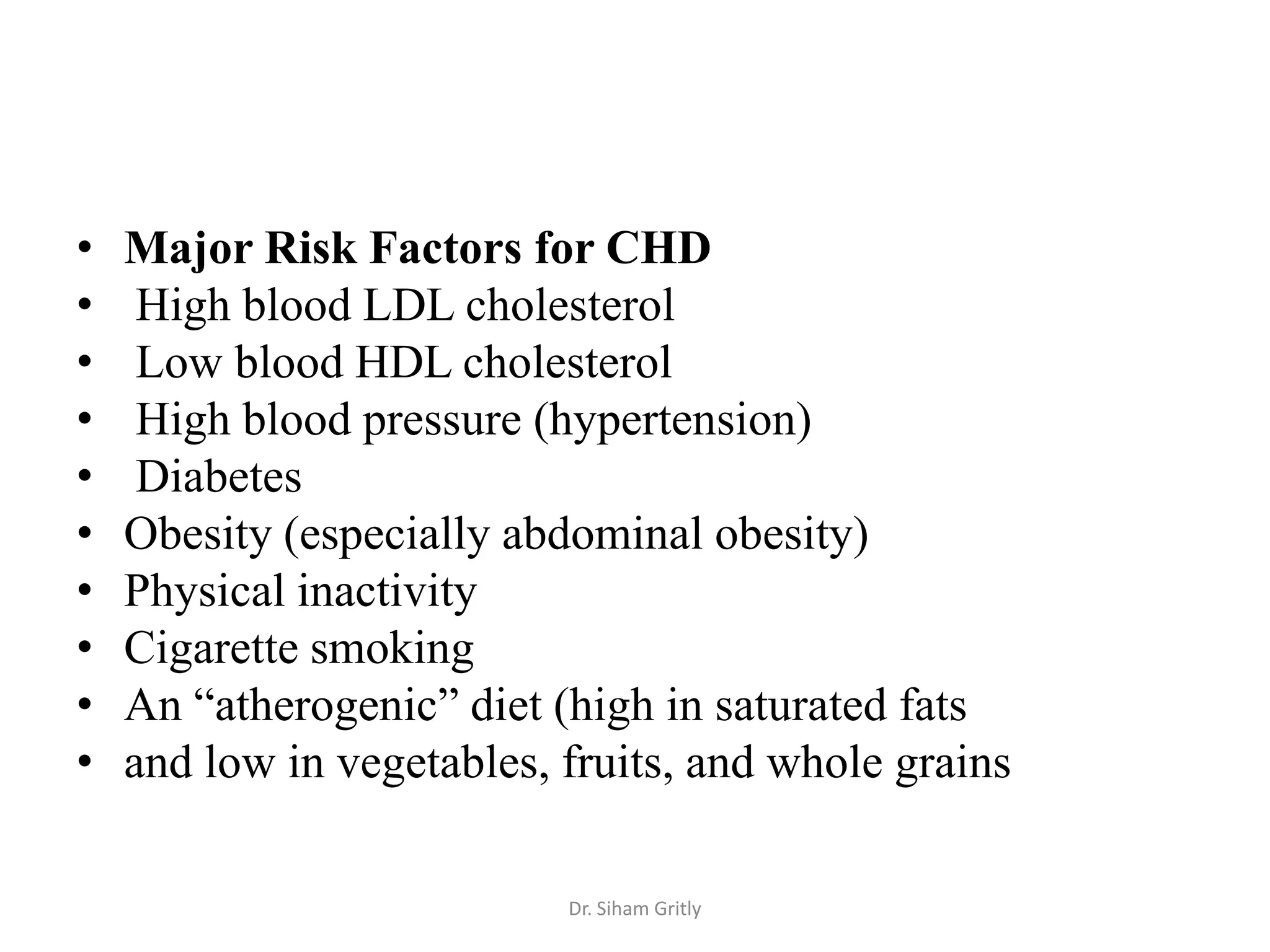 •   Major Risk Factors for CHD
•    High blood LDL cholesterol
•    Low blood HDL cholesterol
•    High blood pressure (hypertension)
•    Diabetes
•   Obesity (especially abdominal obesity)
•   Physical inactivity
•   Cigarette smoking
•   An “atherogenic” diet (high in saturated fats
•   and low in vegetables, fruits, and whole grains

                           Dr. Siham Gritly
 
