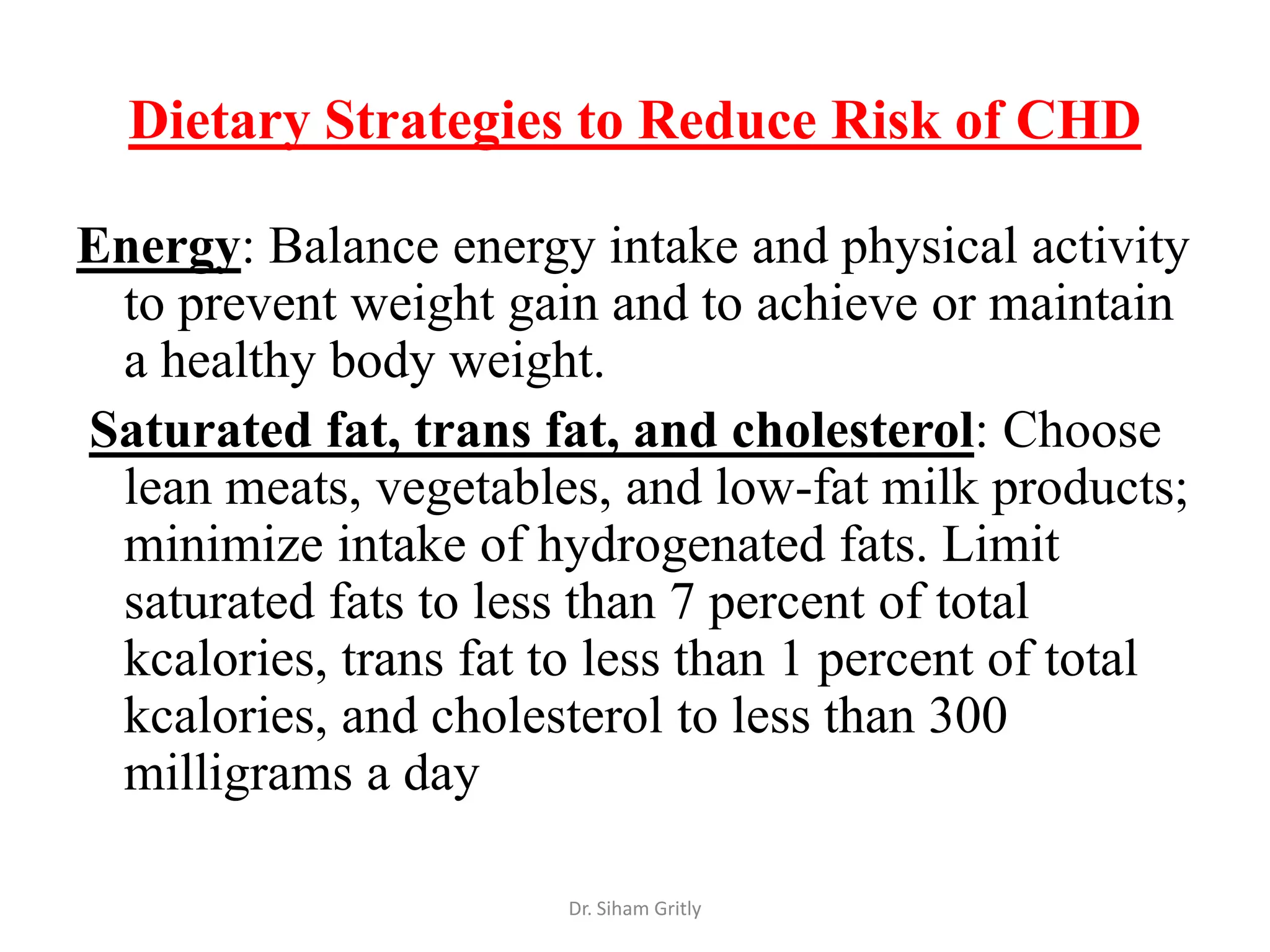 Dietary Strategies to Reduce Risk of CHD

Energy: Balance energy intake and physical activity
 to prevent weight gain and to achieve or maintain
 a healthy body weight.
Saturated fat, trans fat, and cholesterol: Choose
 lean meats, vegetables, and low-fat milk products;
 minimize intake of hydrogenated fats. Limit
 saturated fats to less than 7 percent of total
 kcalories, trans fat to less than 1 percent of total
 kcalories, and cholesterol to less than 300
 milligrams a day

                       Dr. Siham Gritly
 