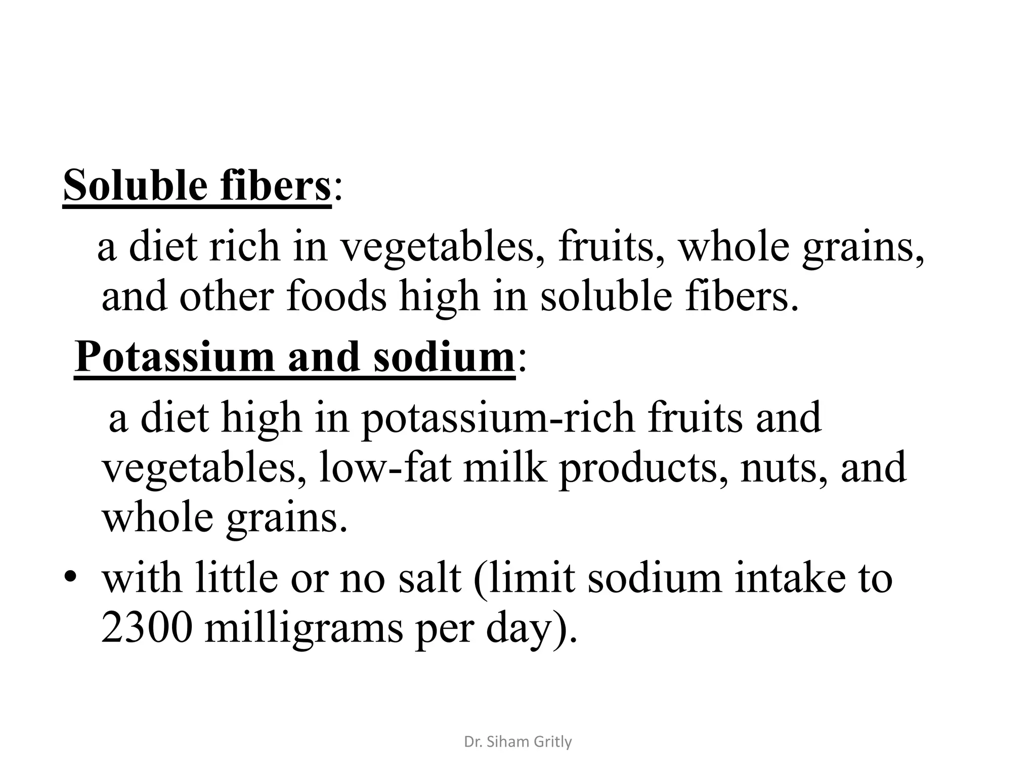Soluble fibers:
  a diet rich in vegetables, fruits, whole grains,
  and other foods high in soluble fibers.
 Potassium and sodium:
   a diet high in potassium-rich fruits and
  vegetables, low-fat milk products, nuts, and
  whole grains.
• with little or no salt (limit sodium intake to
  2300 milligrams per day).

                       Dr. Siham Gritly
 