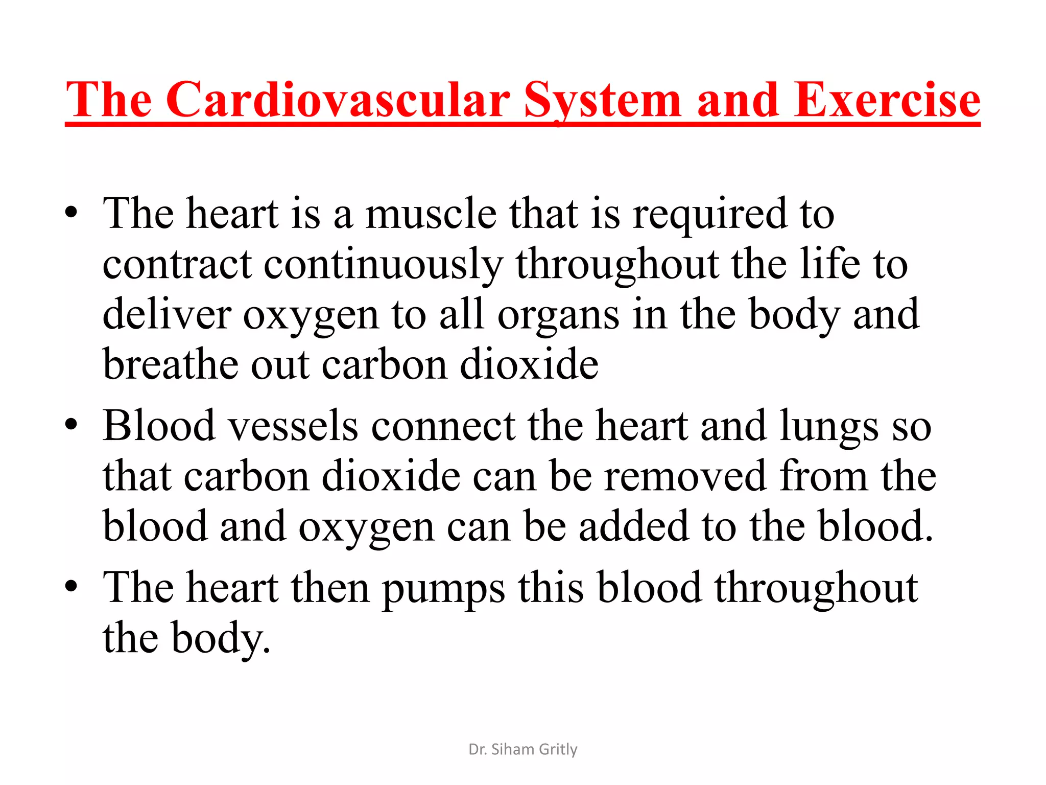 The Cardiovascular System and Exercise

• The heart is a muscle that is required to
  contract continuously throughout the life to
  deliver oxygen to all organs in the body and
  breathe out carbon dioxide
• Blood vessels connect the heart and lungs so
  that carbon dioxide can be removed from the
  blood and oxygen can be added to the blood.
• The heart then pumps this blood throughout
  the body.

                     Dr. Siham Gritly
 