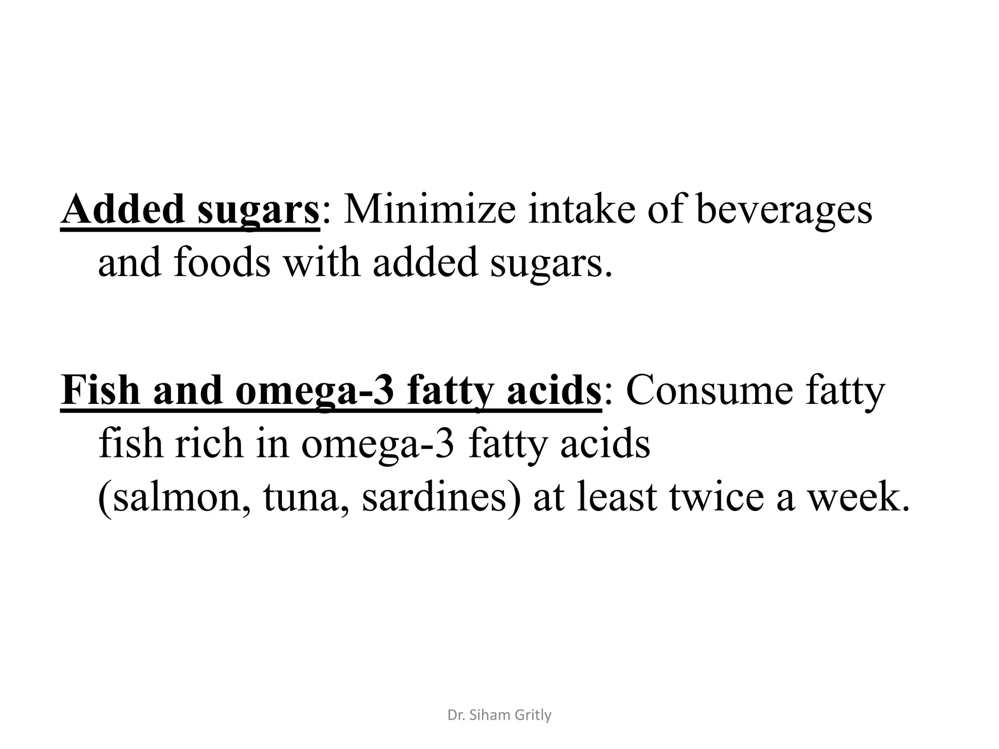 Added sugars: Minimize intake of beverages
 and foods with added sugars.

Fish and omega-3 fatty acids: Consume fatty
  fish rich in omega-3 fatty acids
  (salmon, tuna, sardines) at least twice a week.



                      Dr. Siham Gritly
 