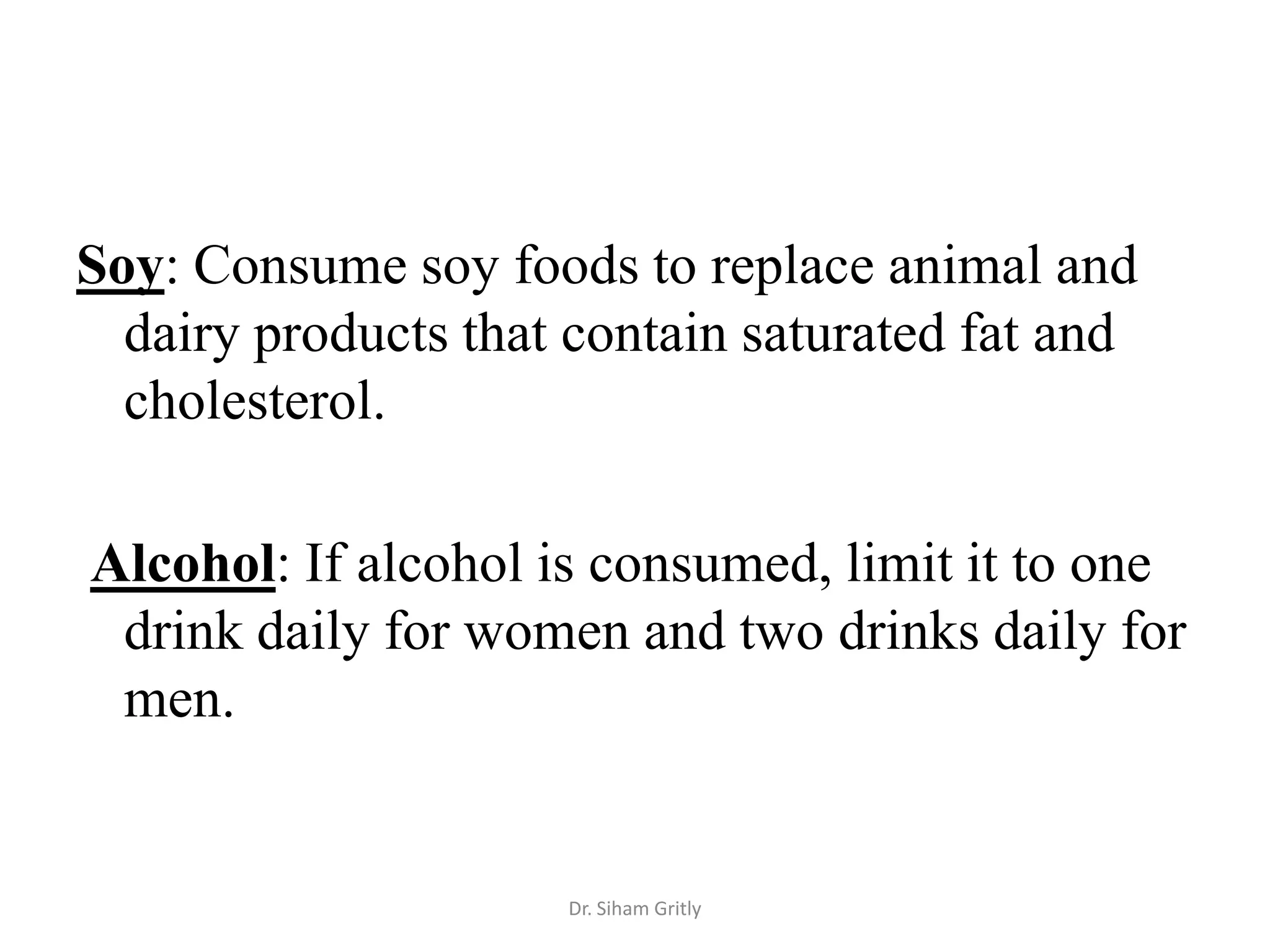 Soy: Consume soy foods to replace animal and
  dairy products that contain saturated fat and
  cholesterol.

Alcohol: If alcohol is consumed, limit it to one
 drink daily for women and two drinks daily for
 men.


                     Dr. Siham Gritly
 