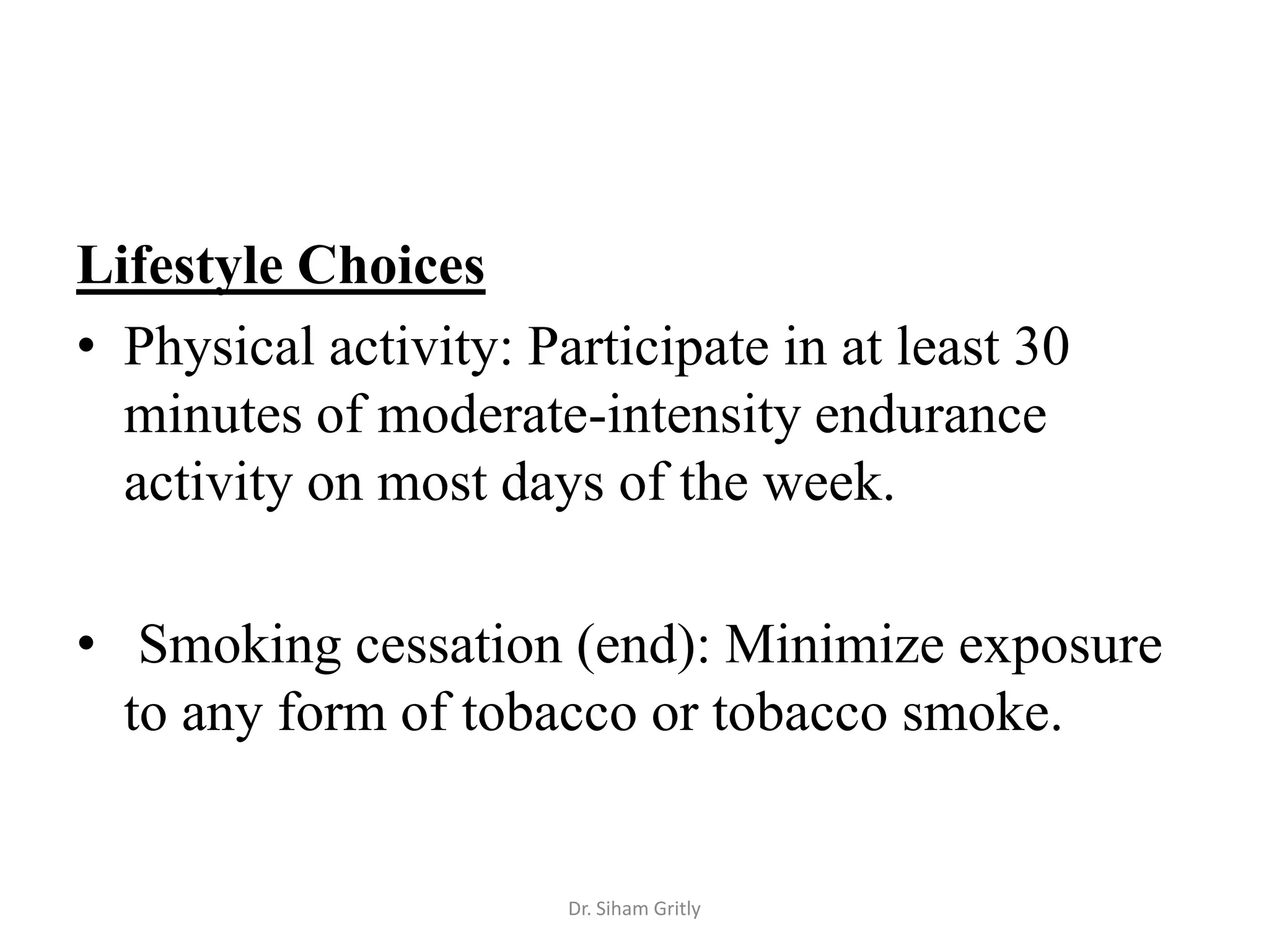 Lifestyle Choices
• Physical activity: Participate in at least 30
  minutes of moderate-intensity endurance
  activity on most days of the week.

• Smoking cessation (end): Minimize exposure
  to any form of tobacco or tobacco smoke.


                       Dr. Siham Gritly
 