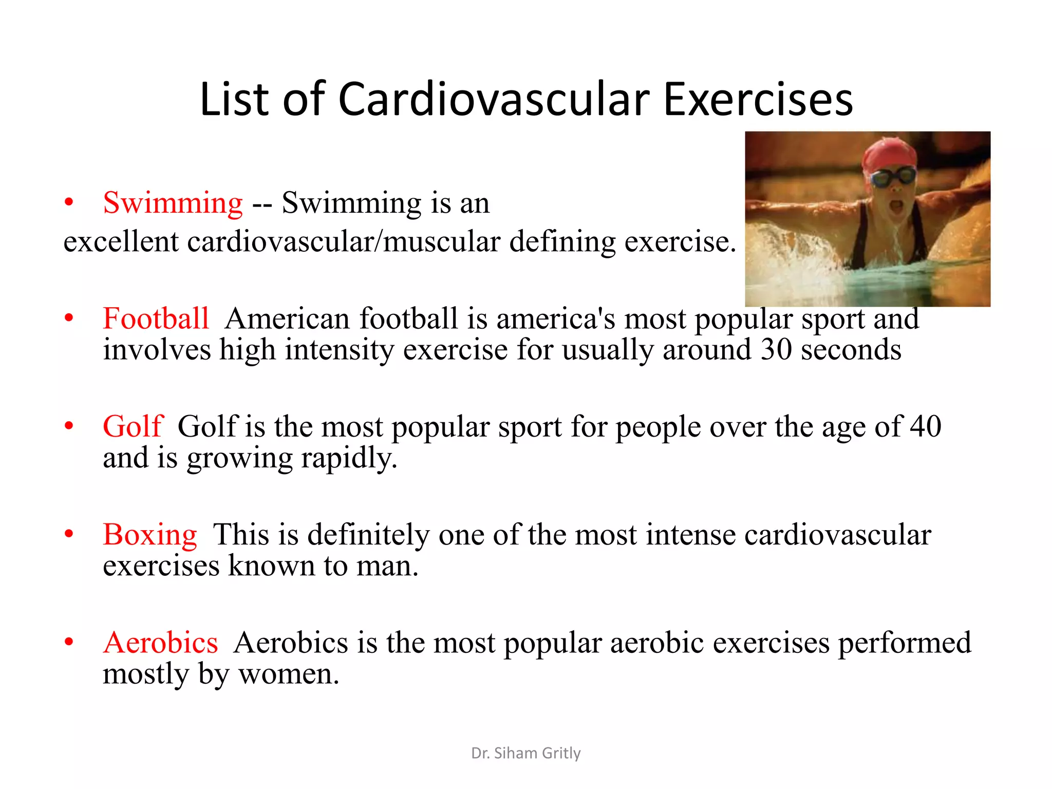 List of Cardiovascular Exercises
• Swimming -- Swimming is an
excellent cardiovascular/muscular defining exercise.

• Football American football is america's most popular sport and
  involves high intensity exercise for usually around 30 seconds

• Golf Golf is the most popular sport for people over the age of 40
  and is growing rapidly.

• Boxing This is definitely one of the most intense cardiovascular
  exercises known to man.

• Aerobics Aerobics is the most popular aerobic exercises performed
  mostly by women.

                               Dr. Siham Gritly
 