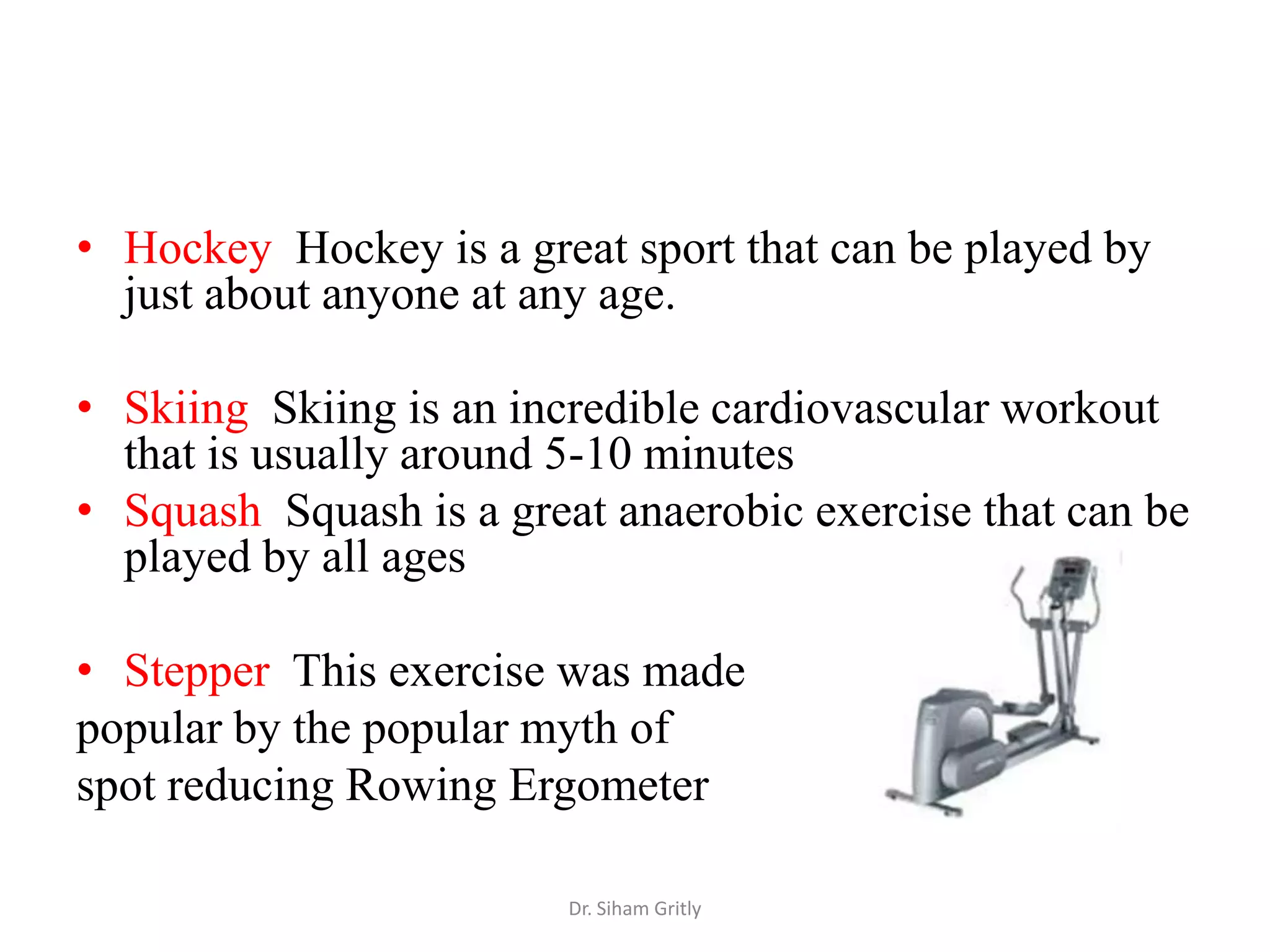 • Hockey Hockey is a great sport that can be played by
  just about anyone at any age.

• Skiing Skiing is an incredible cardiovascular workout
  that is usually around 5-10 minutes
• Squash Squash is a great anaerobic exercise that can be
  played by all ages

• Stepper This exercise was made
popular by the popular myth of
spot reducing Rowing Ergometer

                         Dr. Siham Gritly
 