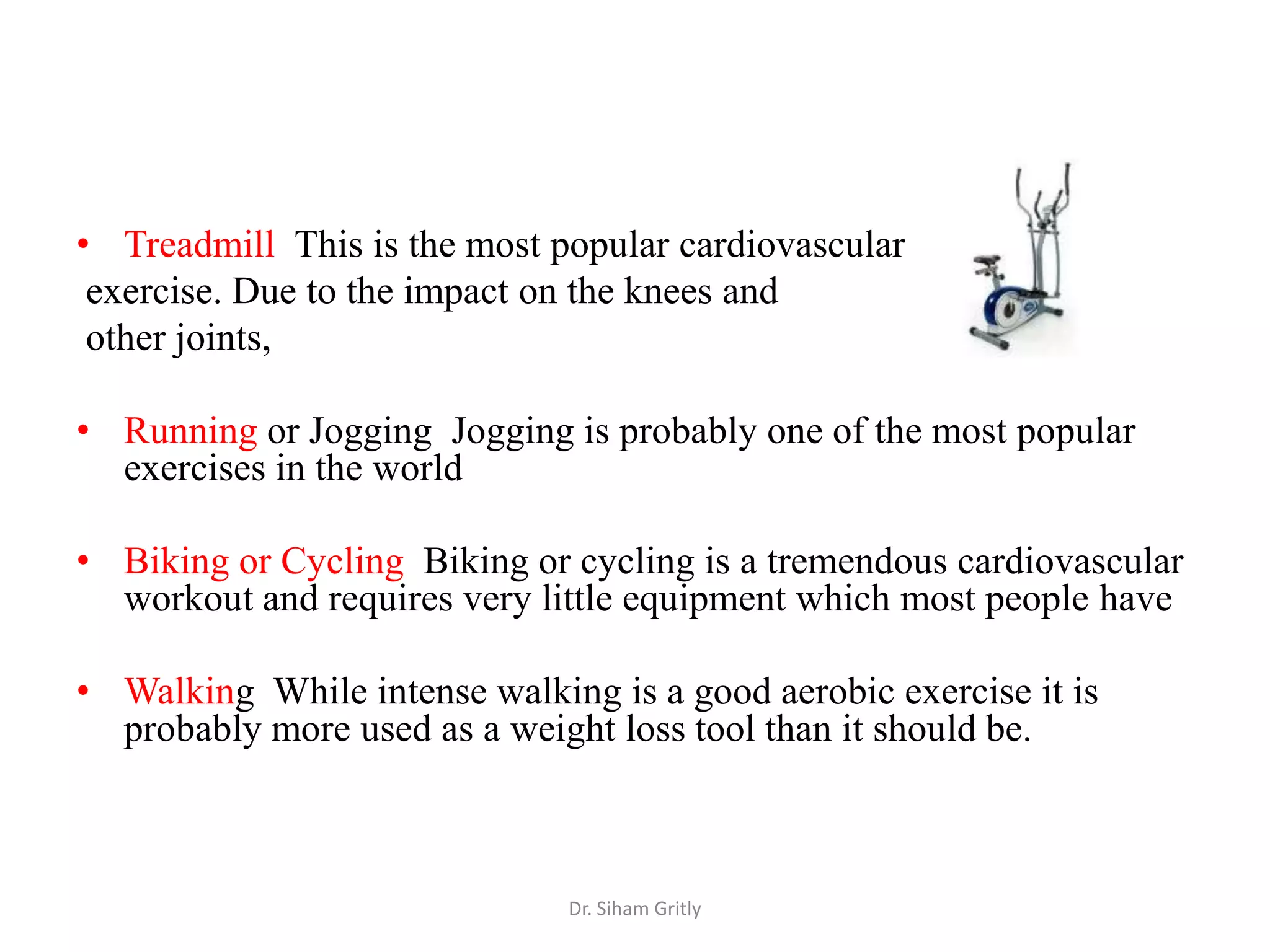 • Treadmill This is the most popular cardiovascular
 exercise. Due to the impact on the knees and
 other joints,

• Running or Jogging Jogging is probably one of the most popular
  exercises in the world

• Biking or Cycling Biking or cycling is a tremendous cardiovascular
  workout and requires very little equipment which most people have

• Walking While intense walking is a good aerobic exercise it is
  probably more used as a weight loss tool than it should be.



                              Dr. Siham Gritly
 